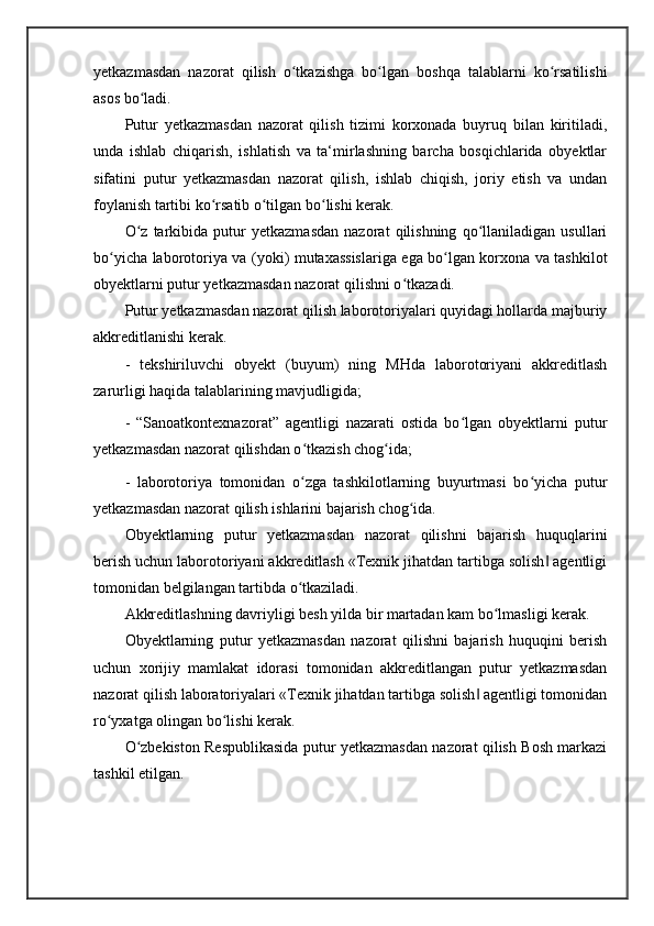 yetkazmasdan   nazorat   qilish   o tkazishga   bo lgan   boshqa   talablarni   ko rsatilishiʻ ʻ ʻ
asos bo ladi. 	
ʻ
Putur   yetkazmasdan   nazorat   qilish   tizimi   korxonada   buyruq   bilan   kiritiladi,
unda   ishlab   chiqarish,   ishlatish   va   ta‘mirlashning   barcha   bosqichlarida   obyektlar
sifatini   putur   yetkazmasdan   nazorat   qilish,   ishlab   chiqish,   joriy   etish   va   undan
foylanish tartibi ko rsatib o tilgan bo lishi kerak. 	
ʻ ʻ ʻ
O z   tarkibida   putur   yetkazmasdan   nazorat   qilishning   qo llaniladigan   usullari	
ʻ ʻ
bo yicha laborotoriya va (yoki) mutaxassislariga ega bo lgan korxona va tashkilot	
ʻ ʻ
obyektlarni putur yetkazmasdan nazorat qilishni o tkazadi. 	
ʻ
Putur yetkazmasdan nazorat qilish laborotoriyalari quyidagi hollarda majburiy
akkreditlanishi kerak. 
-   tekshiriluvchi   obyekt   (buyum)   ning   MHda   laborotoriyani   akkreditlash
zarurligi haqida talablarining mavjudligida; 
-   “Sanoatkontexnazorat”   agentligi   nazarati   ostida   bo lgan   obyektlarni   putur	
ʻ
yetkazmasdan nazorat qilishdan o tkazish chog ida; 	
ʻ ʻ
-   laborotoriya   tomonidan   o zga   tashkilotlarning   buyurtmasi   bo yicha   putur
ʻ ʻ
yetkazmasdan nazorat qilish ishlarini bajarish chog ida. 	
ʻ
Obyektlarning   putur   yetkazmasdan   nazorat   qilishni   bajarish   huquqlarini
berish uchun laborotoriyani akkreditlash «Texnik jihatdan tartibga solish  agentligi	
‖
tomonidan belgilangan tartibda o tkaziladi. 	
ʻ
Akkreditlashning davriyligi besh yilda bir martadan kam bo lmasligi kerak. 	
ʻ
Obyektlarning   putur   yetkazmasdan   nazorat   qilishni   bajarish   huquqini   berish
uchun   xorijiy   mamlakat   idorasi   tomonidan   akkreditlangan   putur   yetkazmasdan
nazorat qilish laboratoriyalari «Texnik jihatdan tartibga solish  agentligi tomonidan	
‖
ro yxatga olingan bo lishi kerak.	
ʻ ʻ
O zbekiston Respublikasida putur yetkazmasdan nazorat qilish Bosh markazi	
ʻ
tashkil etilgan.