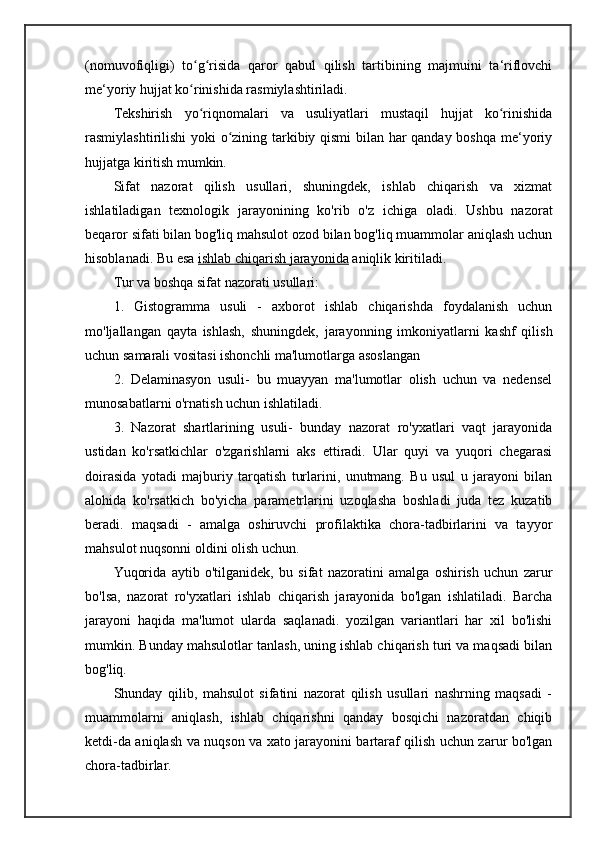 (nomuvofiqligi)   to g risida   qaror   qabul   qilish   tartibining   majmuini   ta‘riflovchiʻ ʻ
me‘yoriy hujjat ko rinishida rasmiylashtiriladi.
ʻ
Tekshirish   yo riqnomalari   va   usuliyatlari   mustaqil   hujjat   ko rinishida
ʻ ʻ
rasmiylashtirilishi yoki o zining tarkibiy qismi bilan har qanday boshqa me‘yoriy	
ʻ
hujjatga kiritish mumkin.
Sifat   nazorat   qilish   usullari,   shuningdek,   ishlab   chiqarish   va   xizmat
ishlatiladigan   texnologik   jarayonining   ko'rib   o'z   ichiga   oladi.   Ushbu   nazorat
beqaror sifati bilan bog'liq mahsulot ozod bilan bog'liq muammolar aniqlash uchun
hisoblanadi. Bu esa   ishlab chiqarish jarayonida   aniqlik kiritiladi.
Tur va boshqa sifat nazorati usullari:
1.   Gistogramma   usuli   -   axborot   ishlab   chiqarishda   foydalanish   uchun
mo'ljallangan   qayta   ishlash,   shuningdek,   jarayonning   imkoniyatlarni   kashf   qilish
uchun samarali vositasi ishonchli ma'lumotlarga asoslangan 
2.   Delaminasyon   usuli-   bu   muayyan   ma'lumotlar   olish   uchun   va   nedensel
munosabatlarni o'rnatish uchun ishlatiladi.
3.   Nazorat   shartlarining   usuli-   bunday   nazorat   ro'yxatlari   vaqt   jarayonida
ustidan   ko'rsatkichlar   o'zgarishlarni   aks   ettiradi.   Ular   quyi   va   yuqori   chegarasi
doirasida   yotadi   majburiy   tarqatish   turlarini,   unutmang.   Bu   usul   u   jarayoni   bilan
alohida   ko'rsatkich   bo'yicha   parametrlarini   uzoqlasha   boshladi   juda   tez   kuzatib
beradi.   maqsadi   -   amalga   oshiruvchi   profilaktika   chora-tadbirlarini   va   tayyor
mahsulot nuqsonni oldini olish uchun.
Yuqorida   aytib   o'tilganidek,   bu   sifat   nazoratini   amalga   oshirish   uchun   zarur
bo'lsa,   nazorat   ro'yxatlari   ishlab   chiqarish   jarayonida   bo'lgan   ishlatiladi.   Barcha
jarayoni   haqida   ma'lumot   ularda   saqlanadi.   yozilgan   variantlari   har   xil   bo'lishi
mumkin. Bunday mahsulotlar tanlash, uning ishlab chiqarish turi va maqsadi bilan
bog'liq.
Shunday   qilib,   mahsulot   sifatini   nazorat   qilish   usullari   nashrning   maqsadi   -
muammolarni   aniqlash,   ishlab   chiqarishni   qanday   bosqichi   nazoratdan   chiqib
ketdi-da aniqlash va nuqson va xato jarayonini bartaraf qilish uchun zarur bo'lgan
chora-tadbirlar. 