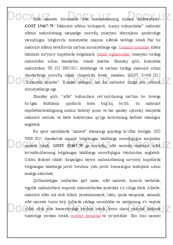 Sifat   nazorati   korxonada   sifat   menejmentining   muhim   funktsiyasidir.
GOST   15467-79   “Mahsulot   sifatini   boshqarish.   Asosiy   tushunchalar”   mahsulot
sifatini   mahsulotning   maqsadga   muvofiq   muayyan   ehtiyojlarni   qondirishga
yaroqliligini   belgilovchi   xususiyatlar   majmui   sifatida   tartibga   soladi.   Har   bir
mahsulot sifatini tavsiflovchi ma'lum xususiyatlarga ega.   Umumiy mezonlar   sifatni
baholash   me'yoriy   hujjatlarda   belgilanadi:   texnik   reglamentlar ,   muayyan   turdagi
mahsulotlar   uchun   standartlar,   texnik   shartlar.   Shunday   qilib,   kosmetika
mahsulotlari   TR   CU   009/2011   talablariga   va   ma'lum   turdagi   mahsulot   uchun
standartlarga   muvofiq   ishlab   chiqarilishi   kerak,   masalan,   GOST   31460-2012
"Kosmetik   kremlar".   Bundan   tashqari,   har   bir   mahsulot   o'ziga   xos   iste'mol
xususiyatlariga ega.
Shunday   qilib,   “sifat”   tushunchasi   iste’molchining   ma’lum   bir   tovarga
bo’lgan   talablarini   qondirish   bilan   bog’liq   bo’lib,   bu   mahsulot
raqobatbardoshligining   muhim   tarkibiy   qismi   va   har   qanday   iqtisodiy   vaziyatda
mahsulot   sotilishi   va   katta   auditoriyani   qo’lga   kiritishining   kafolati   ekanligini
anglatadi.
Bir   qator   manbalarda   “nazorat”   atamasiga   quyidagi   ta’riflar   berilgan.   ISO
9000:2015   standartida   nazorat   belgilangan   talablarga   muvofiqligini   aniqlashni
nazarda   tutadi.   GOST   15467-79   ga   muvofiq,   sifat   nazorati   mahsulot   sifati
ko'rsatkichlarining   belgilangan   talablarga   muvofiqligini   tekshirishni   anglatadi.
Ushbu   faoliyat   ishlab   chiqarilgan   tayyor   mahsulotlarning   me'yoriy   hujjatlarda
belgilangan   talablarga   javob   berishini   yoki   javob   bermasligini   tasdiqlash   uchun
amalga oshiriladi.
Qo'llaniladigan   usullardan   qat'i   nazar,   sifat   nazorati,   birinchi   navbatda,
tegishli mahsulotlarni nuqsonli mahsulotlardan ajratishni o'z ichiga oladi. Albatta,
mahsulot   sifati   rad   etish   tufayli   yaxshilanmaydi,   lekin,   qoida   tariqasida,   samarali
sifat   nazorati   tizimi   ko'p   hollarda   ishdagi   nosozliklar   va   xatolarning   o'z   vaqtida
oldini   olish   yoki   kamaytirishga   yordam   beradi,   keyin   ularni   minimal   darajada
tuzatishga   yordam   beradi.   moddiy   xarajatlar   va   yo'qotishlar.   Shu   bois   nazorat