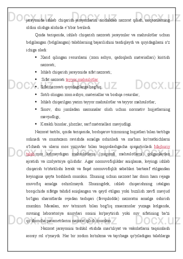 jarayonida   ishlab   chiqarish   jarayonlarini   sinchiklab   nazorat   qilish,   nuqsonlarning
oldini olishga alohida e’tibor beriladi.
Qoida   tariqasida,   ishlab   chiqarish   nazorati   jarayonlar   va   mahsulotlar   uchun
belgilangan (belgilangan) talablarning bajarilishini tasdiqlaydi va quyidagilarni o'z
ichiga oladi:
 Xarid   qilingan   resurslarni   (xom   ashyo,   qadoqlash   materiallari)   kiritish
nazorati;
 Ishlab chiqarish jarayonida sifat nazorati;
  Sifat nazorati   tayyor mahsulotlar .
 Sifat nazorati quyidagilarga bog'liq:
 Sotib olingan xom ashyo, materiallar va boshqa resurslar;
 Ishlab chiqarilgan yarim tayyor mahsulotlar va tayyor mahsulotlar;
 Sinov,   shu   jumladan   namunalar   olish   uchun   normativ   hujjatlarning
mavjudligi;
 Kerakli binolar, jihozlar, sarf materiallari mavjudligi.
Nazorat tartibi, qoida tariqasida, boshqaruv tizimining hujjatlari bilan tartibga
solinadi   va   muntazam   ravishda   amalga   oshiriladi   va   ma'lum   ko'rsatkichlarni
o'lchash   va   ularni   mos   yozuvlar   bilan   taqqoslashgacha   qisqartiriladi.   Majburiy
talab   mos   kelmaydigan   mahsulotlarni   (nuqsonli   mahsulotlarni)   qolganlardan
ajratish   va   izolyatsiya   qilishdir.   Agar   nomuvofiqliklar   aniqlansa,   keyingi   ishlab
chiqarish   to'xtatilishi   kerak   va   faqat   nomuvofiqlik   sabablari   bartaraf   etilgandan
keyingina   qayta   boshlash   mumkin.   Shuning   uchun   nazorat   har   doim   ham   rejaga
muvofiq   amalga   oshirilmaydi.   Shuningdek,   ishlab   chiqarishning   istalgan
bosqichida   sifatga   tahdid   aniqlangan   va   qayd   etilgan   yoki   buzilish   xavfi   mavjud
bo'lgan   sharoitlarda   rejadan   tashqari   (favqulodda)   nazoratni   amalga   oshirish
mumkin.   Masalan,   suv   ta'minoti   bilan   bog'liq   muammolar   yuzaga   kelganda,
suvning   laboratoriya   sinovlari   sonini   ko'paytirish   yoki   suv   sifatining   ba'zi
qo'shimcha parametrlarini nazorat qilish mumkin.
      Nazorat   jarayonini   tashkil   etishda   mas'uliyat   va   vakolatlarni   taqsimlash
asosiy   rol   o'ynaydi.   Har   bir   xodim   ko'nikma   va   tajribaga   qo'yiladigan   talablarga
