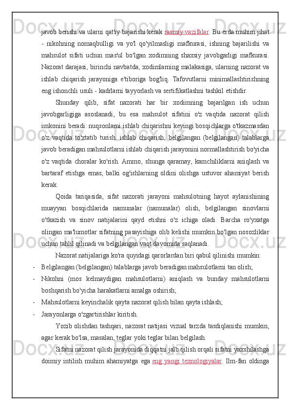 javob berishi va ularni qat'iy bajarishi kerak   rasmiy vazifalar . Bu erda muhim jihat
-   nikohning   nomaqbulligi   va   yo'l   qo'yilmasligi   mafkurasi,   ishning   bajarilishi   va
mahsulot   sifati   uchun   mas'ul   bo'lgan   xodimning   shaxsiy   javobgarligi   mafkurasi.
Nazorat darajasi, birinchi navbatda, xodimlarning malakasiga, ularning nazorat va
ishlab   chiqarish   jarayoniga   e'tiboriga   bog'liq.   Tafovutlarni   minimallashtirishning
eng ishonchli usuli - kadrlarni tayyorlash va sertifikatlashni tashkil etishdir.
Shunday   qilib,   sifat   nazorati   har   bir   xodimning   bajarilgan   ish   uchun
javobgarligiga   asoslanadi,   bu   esa   mahsulot   sifatini   o'z   vaqtida   nazorat   qilish
imkonini beradi: nuqsonlarni ishlab chiqarishni keyingi bosqichlarga o'tkazmasdan
o'z   vaqtida   to'xtatib   turish.   ishlab   chiqarish,   belgilangan   (belgilangan)   talablarga
javob beradigan mahsulotlarni ishlab chiqarish jarayonini normallashtirish bo'yicha
o'z   vaqtida   choralar   ko'rish.   Ammo,   shunga   qaramay,   kamchiliklarni   aniqlash   va
bartaraf   etishga   emas,   balki   og'ishlarning   oldini   olishga   ustuvor   ahamiyat   berish
kerak.
Qoida   tariqasida,   sifat   nazorati   jarayoni   mahsulotning   hayot   aylanishining
muayyan   bosqichlarida   namunalar   (namunalar)   olish,   belgilangan   sinovlarni
o'tkazish   va   sinov   natijalarini   qayd   etishni   o'z   ichiga   oladi.   Barcha   ro'yxatga
olingan ma'lumotlar sifatning pasayishiga olib kelishi mumkin bo'lgan nosozliklar
uchun tahlil qilinadi va belgilangan vaqt davomida saqlanadi.
Nazorat natijalariga ko'ra quyidagi qarorlardan biri qabul qilinishi mumkin:
- Belgilangan (belgilangan) talablarga javob beradigan mahsulotlarni tan olish;
- Nikohni   (mos   kelmaydigan   mahsulotlarni)   aniqlash   va   bunday   mahsulotlarni
boshqarish bo'yicha harakatlarni amalga oshirish;
- Mahsulotlarni keyinchalik qayta nazorat qilish bilan qayta ishlash;
- Jarayonlarga o'zgartirishlar kiritish.
Yozib olishdan tashqari, nazorat  natijasi  vizual tarzda tasdiqlanishi  mumkin,
agar kerak bo'lsa, masalan, teglar yoki teglar bilan belgilash.
Sifatni nazorat qilish jarayonida diqqatni jalb qilish orqali sifatni yaxshilashga
doimiy   intilish   muhim   ahamiyatga   ega   eng   yangi   texnologiyalar .   Ilm-fan   oldinga