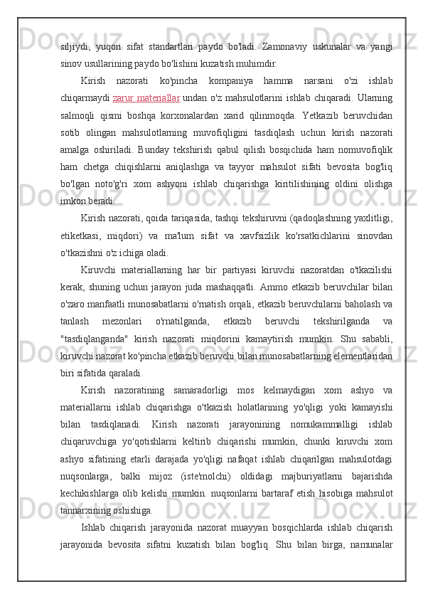 siljiydi,   yuqori   sifat   standartlari   paydo   bo'ladi.   Zamonaviy   uskunalar   va   yangi
sinov usullarining paydo bo'lishini kuzatish muhimdir.
Kirish   nazorati   ko'pincha   kompaniya   hamma   narsani   o'zi   ishlab
chiqarmaydi   zarur   materiallar   undan   o'z   mahsulotlarini   ishlab   chiqaradi.   Ularning
salmoqli   qismi   boshqa   korxonalardan   xarid   qilinmoqda.   Yetkazib   beruvchidan
sotib   olingan   mahsulotlarning   muvofiqligini   tasdiqlash   uchun   kirish   nazorati
amalga   oshiriladi.   Bunday   tekshirish   qabul   qilish   bosqichida   ham   nomuvofiqlik
ham   chetga   chiqishlarni   aniqlashga   va   tayyor   mahsulot   sifati   bevosita   bog'liq
bo'lgan   noto'g'ri   xom   ashyoni   ishlab   chiqarishga   kiritilishining   oldini   olishga
imkon beradi.
Kirish nazorati, qoida tariqasida, tashqi tekshiruvni (qadoqlashning yaxlitligi,
etiketkasi,   miqdori)   va   ma'lum   sifat   va   xavfsizlik   ko'rsatkichlarini   sinovdan
o'tkazishni o'z ichiga oladi.
Kiruvchi   materiallarning   har   bir   partiyasi   kiruvchi   nazoratdan   o'tkazilishi
kerak,   shuning   uchun   jarayon   juda   mashaqqatli.   Ammo   etkazib   beruvchilar   bilan
o'zaro manfaatli munosabatlarni o'rnatish orqali, etkazib beruvchilarni baholash va
tanlash   mezonlari   o'rnatilganda,   etkazib   beruvchi   tekshirilganda   va
"tasdiqlanganda"   kirish   nazorati   miqdorini   kamaytirish   mumkin.   Shu   sababli,
kiruvchi nazorat ko'pincha etkazib beruvchi bilan munosabatlarning elementlaridan
biri sifatida qaraladi.
Kirish   nazoratining   samaradorligi   mos   kelmaydigan   xom   ashyo   va
materiallarni   ishlab   chiqarishga   o'tkazish   holatlarining   yo'qligi   yoki   kamayishi
bilan   tasdiqlanadi.   Kirish   nazorati   jarayonining   nomukammalligi   ishlab
chiqaruvchiga   yo'qotishlarni   keltirib   chiqarishi   mumkin,   chunki   kiruvchi   xom
ashyo   sifatining   etarli   darajada   yo'qligi   nafaqat   ishlab   chiqarilgan   mahsulotdagi
nuqsonlarga,   balki   mijoz   (iste'molchi)   oldidagi   majburiyatlarni   bajarishda
kechikishlarga   olib   kelishi   mumkin.   nuqsonlarni   bartaraf   etish   hisobiga   mahsulot
tannarxining oshishiga.
Ishlab   chiqarish   jarayonida   nazorat   muayyan   bosqichlarda   ishlab   chiqarish
jarayonida   bevosita   sifatni   kuzatish   bilan   bog'liq.   Shu   bilan   birga,   namunalar