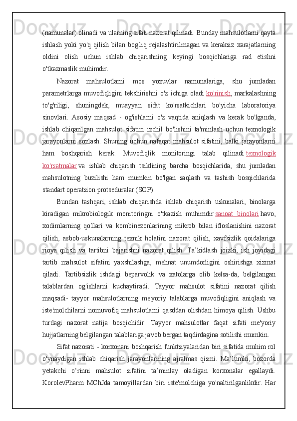 (namunalar) olinadi va ularning sifati nazorat qilinadi. Bunday mahsulotlarni qayta
ishlash  yoki  yo'q qilish bilan bog'liq rejalashtirilmagan va keraksiz  xarajatlarning
oldini   olish   uchun   ishlab   chiqarishning   keyingi   bosqichlariga   rad   etishni
o'tkazmaslik muhimdir.
Nazorat   mahsulotlarni   mos   yozuvlar   namunalariga,   shu   jumladan
parametrlarga   muvofiqligini   tekshirishni   o'z   ichiga   oladi   ko'rinish ,   markalashning
to'g'riligi,   shuningdek,   muayyan   sifat   ko'rsatkichlari   bo'yicha   laboratoriya
sinovlari.   Asosiy   maqsad   -   og'ishlarni   o'z   vaqtida   aniqlash   va   kerak   bo'lganda,
ishlab   chiqarilgan   mahsulot   sifatini   izchil   bo'lishini   ta'minlash   uchun   texnologik
jarayonlarni   sozlash.   Shuning   uchun   nafaqat   mahsulot   sifatini,   balki   jarayonlarni
ham   boshqarish   kerak.   Muvofiqlik   monitoringi   talab   qilinadi   texnologik
ko'rsatmalar   va   ishlab   chiqarish   tsiklining   barcha   bosqichlarida,   shu   jumladan
mahsulotning   buzilishi   ham   mumkin   bo'lgan   saqlash   va   tashish   bosqichlarida
standart operatsion protseduralar (SOP).
Bundan   tashqari,   ishlab   chiqarishda   ishlab   chiqarish   uskunalari,   binolarga
kiradigan   mikrobiologik   monitoringni   o'tkazish   muhimdir   sanoat   binolari   havo,
xodimlarning   qo'llari   va   kombinezonlarining   mikrob   bilan   ifloslanishini   nazorat
qilish,   asbob-uskunalarning   texnik   holatini   nazorat   qilish,   xavfsizlik   qoidalariga
rioya   qilish   va   tartibni   bajarishni   nazorat   qilish.   Ta’kidlash   joizki,   ish   joyidagi
tartib   mahsulot   sifatini   yaxshilashga,   mehnat   unumdorligini   oshirishga   xizmat
qiladi.   Tartibsizlik   ishdagi   beparvolik   va   xatolarga   olib   kelsa-da,   belgilangan
talablardan   og'ishlarni   kuchaytiradi.   Tayyor   mahsulot   sifatini   nazorat   qilish
maqsadi -   tayyor   mahsulotlarning   me'yoriy   talablarga   muvofiqligini   aniqlash   va
iste'molchilarni   nomuvofiq   mahsulotlarni   qasddan   olishdan   himoya   qilish.   Ushbu
turdagi   nazorat   natija   bosqichidir.   Tayyor   mahsulotlar   faqat   sifati   me'yoriy
hujjatlarning belgilangan talablariga javob bergan taqdirdagina sotilishi mumkin.
Sifat nazorati   - korxonani boshqarish funktsiyalaridan biri sifatida muhim rol
o'ynaydigan   ishlab   chiqarish   jarayonlarining   ajralmas   qismi.   Ma’lumki,   bozorda
yetakchi   o‘rinni   mahsulot   sifatini   ta’minlay   oladigan   korxonalar   egallaydi.
KorolevPharm   MChJda   tamoyillardan   biri   iste'molchiga   yo'naltirilganlikdir.   Har
