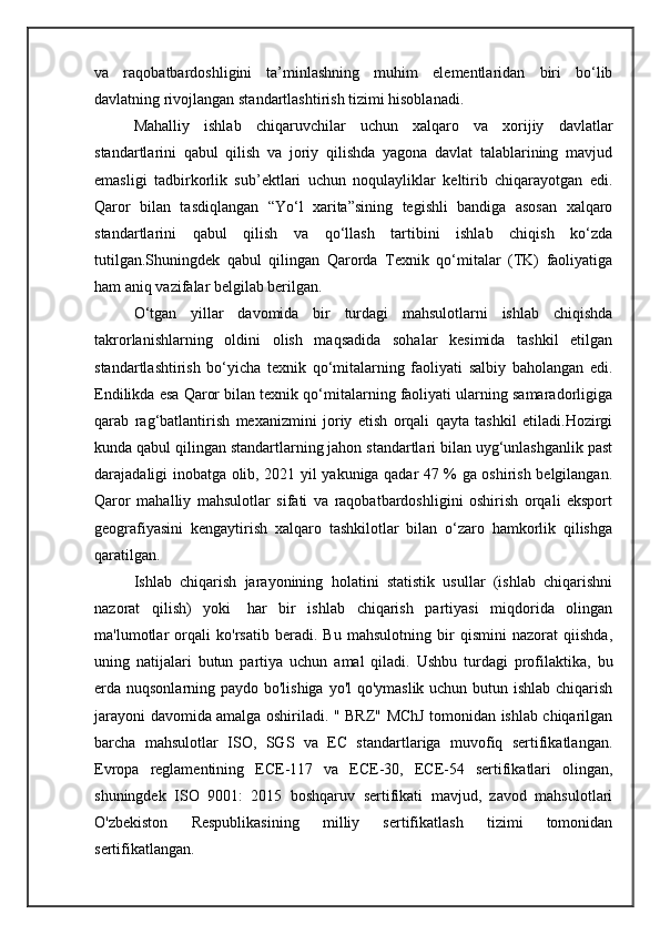 va   raqobatbardoshligini   ta’minlashning   muhim   elementlaridan   biri   bo‘lib
davlatning rivojlangan standartlashtirish tizimi hisoblanadi. 
Mahalliy   ishlab   chiqaruvchilar   uchun   xalqaro   va   xorijiy   davlatlar
standartlarini   qabul   qilish   va   joriy   qilishda   yagona   davlat   talablarining   mavjud
emasligi   tadbirkorlik   sub’ektlari   uchun   noqulayliklar   keltirib   chiqarayotgan   edi.
Qaror   bilan   tasdiqlangan   “Yo‘l   xarita”sining   tegishli   bandiga   asosan   xalqaro
standartlarini   qabul   qilish   va   qo‘llash   tartibini   ishlab   chiqish   ko‘zda
tutilgan.Shuningdek   qabul   qilingan   Qarorda   Texnik   qo‘mitalar   (TK)   faoliyatiga
ham aniq vazifalar belgilab berilgan. 
O‘tgan   yillar   davomida   bir   turdagi   mahsulotlarni   ishlab   chiqishda
takrorlanishlarning   oldini   olish   maqsadida   sohalar   kesimida   tashkil   etilgan
standartlashtirish   bo‘yicha   texnik   qo‘mitalarning   faoliyati   salbiy   baholangan   edi.
Endilikda esa Qaror bilan texnik qo‘mitalarning faoliyati ularning samaradorligiga
qarab   rag‘batlantirish   mexanizmini   joriy   etish   orqali   qayta   tashkil   etiladi.Hozirgi
kunda qabul qilingan standartlarning jahon standartlari bilan uyg‘unlashganlik past
darajadaligi inobatga olib, 2021 yil yakuniga qadar 47 % ga oshirish belgilangan.
Qaror   mahalliy   mahsulotlar   sifati   va   raqobatbardoshligini   oshirish   orqali   eksport
geografiyasini   kengaytirish   xalqaro   tashkilotlar   bilan   o‘zaro   hamkorlik   qilishga
qaratilgan.  
Ishlab   chiqarish   jarayonining   holatini   statistik   usullar   (ishlab   chiqarishni
nazorat   qilish)   yoki     har   bir   ishlab   chiqarish   partiyasi   miqdorida   olingan
ma'lumotlar   orqali   ko'rsatib   beradi.   Bu   mahsulotning   bir   qismini   nazorat   qiishda,
uning   natijalari   butun   partiya   uchun   amal   qiladi.   Ushbu   turdagi   profilaktika,   bu
erda nuqsonlarning paydo bo'lishiga yo'l qo'ymaslik uchun butun ishlab chiqarish
jarayoni davomida amalga oshiriladi. " BRZ" MChJ tomonidan ishlab chiqarilgan
barcha   mahsulotlar   ISO,   SGS   va   EC   standartlariga   muvofiq   sertifikatlangan.
Evropa   reglamentining   ECE-117   va   ECE-30,   ECE-54   sertifikatlari   olingan,
shuningdek   ISO   9001:   2015   boshqaruv   sertifikati   mavjud,   zavod   mahsulotlari
O'zbekiston   Respublikasining   milliy   sertifikatlash   tizimi   tomonidan
sertifikatlangan.  