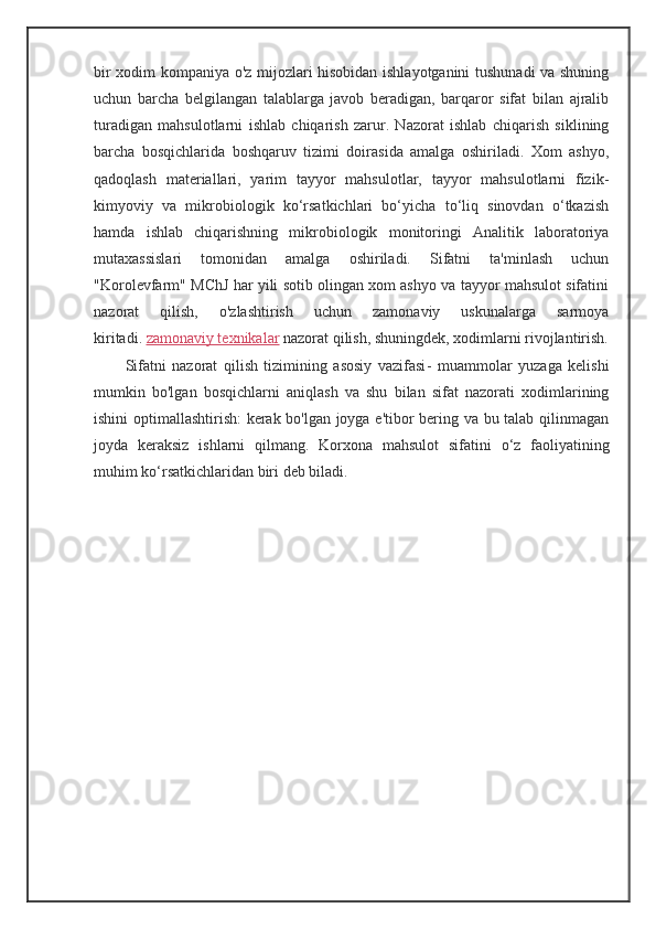 bir xodim kompaniya o'z mijozlari hisobidan ishlayotganini tushunadi va shuning
uchun   barcha   belgilangan   talablarga   javob   beradigan,   barqaror   sifat   bilan   ajralib
turadigan   mahsulotlarni   ishlab   chiqarish   zarur.   Nazorat   ishlab   chiqarish   siklining
barcha   bosqichlarida   boshqaruv   tizimi   doirasida   amalga   oshiriladi.   Xom   ashyo,
qadoqlash   materiallari,   yarim   tayyor   mahsulotlar,   tayyor   mahsulotlarni   fizik-
kimyoviy   va   mikrobiologik   ko‘rsatkichlari   bo‘yicha   to‘liq   sinovdan   o‘tkazish
hamda   ishlab   chiqarishning   mikrobiologik   monitoringi   Analitik   laboratoriya
mutaxassislari   tomonidan   amalga   oshiriladi.   Sifatni   ta'minlash   uchun
"Korolevfarm" MChJ har yili sotib olingan xom ashyo va tayyor mahsulot sifatini
nazorat   qilish,   o'zlashtirish   uchun   zamonaviy   uskunalarga   sarmoya
kiritadi.   zamonaviy texnikalar   nazorat qilish, shuningdek, xodimlarni rivojlantirish.
Sifatni   nazorat   qilish   tizimining   asosiy   vazifasi -   muammolar   yuzaga   kelishi
mumkin   bo'lgan   bosqichlarni   aniqlash   va   shu   bilan   sifat   nazorati   xodimlarining
ishini optimallashtirish: kerak bo'lgan joyga e'tibor bering va bu talab qilinmagan
joyda   keraksiz   ishlarni   qilmang.   Korxona   mahsulot   sifatini   o‘z   faoliyatining
muhim ko‘rsatkichlaridan biri deb biladi.