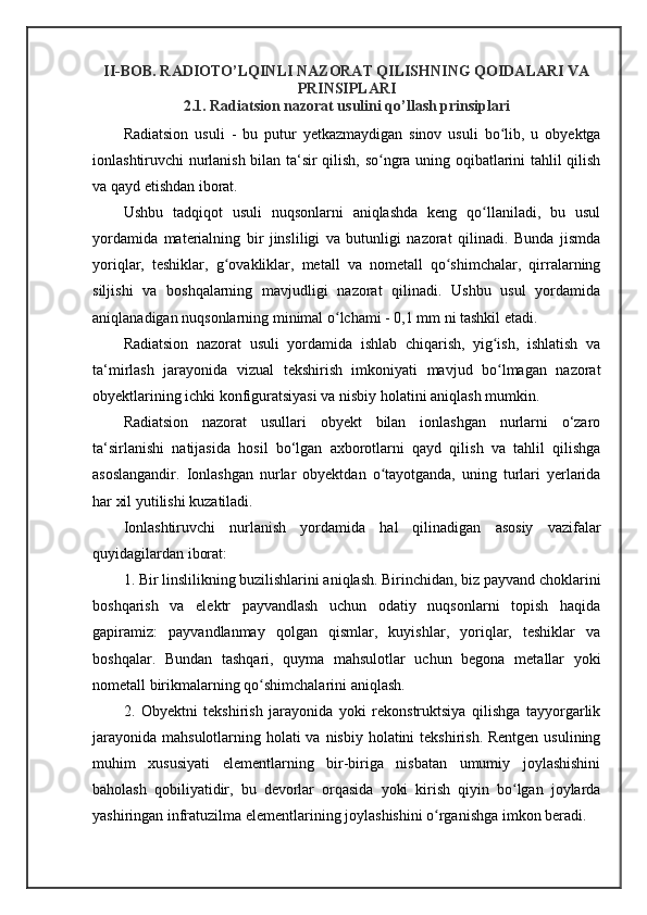 II-BOB. RADIOTO’LQINLI NAZORAT QILISHNING QOIDALARI VA
PRINSIPLARI
2.1. Radiatsion nazorat usulini qo’llash prinsiplari
Radiatsion   usuli   -   bu   putur   yetkazmaydigan   sinov   usuli   bo lib,   u   obyektgaʻ
ionlashtiruvchi nurlanish bilan ta‘sir qilish, so ngra uning oqibatlarini tahlil qilish	
ʻ
va qayd etishdan iborat. 
Ushbu   tadqiqot   usuli   nuqsonlarni   aniqlashda   keng   qo llaniladi,   bu   usul	
ʻ
yordamida   materialning   bir   jinsliligi   va   butunligi   nazorat   qilinadi.   Bunda   jismda
yoriqlar,   teshiklar,   g ovakliklar,   metall   va   nometall   qo shimchalar,   qirralarning	
ʻ ʻ
siljishi   va   boshqalarning   mavjudligi   nazorat   qilinadi.   Ushbu   usul   yordamida
aniqlanadigan nuqsonlarning minimal o lchami - 0,1 mm ni tashkil etadi. 	
ʻ
Radiatsion   nazorat   usuli   yordamida   ishlab   chiqarish,   yig ish,   ishlatish   va	
ʻ
ta‘mirlash   jarayonida   vizual   tekshirish   imkoniyati   mavjud   bo lmagan   nazorat
ʻ
obyektlarining ichki konfiguratsiyasi va nisbiy holatini aniqlash mumkin. 
Radiatsion   nazorat   usullari   obyekt   bilan   ionlashgan   nurlarni   o‘zaro
ta‘sirlanishi   natijasida   hosil   bo‘lgan   axborotlarni   qayd   qilish   va   tahlil   qilishga
asoslangandir.   Ionlashgan   nurlar   obyektdan   o tayotganda,   uning   turlari   yerlarida	
ʻ
har xil yutilishi kuzatiladi. 
Ionlashtiruvchi   nurlanish   yordamida   hal   qilinadigan   asosiy   vazifalar
quyidagilardan iborat: 
1. Bir linslilikning buzilishlarini aniqlash. Birinchidan, biz payvand choklarini
boshqarish   va   elektr   payvandlash   uchun   odatiy   nuqsonlarni   topish   haqida
gapiramiz:   payvandlanmay   qolgan   qismlar,   kuyishlar,   yoriqlar,   teshiklar   va
boshqalar.   Bundan   tashqari,   quyma   mahsulotlar   uchun   begona   metallar   yoki
nometall birikmalarning qo shimchalarini aniqlash. 	
ʻ
2.   Obyektni   tekshirish   jarayonida   yoki   rekonstruktsiya   qilishga   tayyorgarlik
jarayonida mahsulotlarning holati va nisbiy holatini  tekshirish. Rentgen usulining
muhim   xususiyati   elementlarning   bir-biriga   nisbatan   umumiy   joylashishini
baholash   qobiliyatidir,   bu   devorlar   orqasida   yoki   kirish   qiyin   bo lgan   joylarda	
ʻ
yashiringan infratuzilma elementlarining joylashishini o rganishga imkon beradi.	
ʻ 
