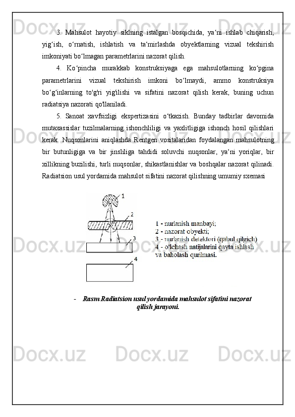 3.   Mahsulot   hayotiy   siklning   istalgan   bosqichida,   ya‘ni   ishlab   chiqarish,
yig ish,   o rnatish,   ishlatish   va   ta‘mirlashda   obyektlarning   vizual   tekshirishʻ ʻ
imkoniyati bo lmagan parametrlarini nazorat qilish.	
ʻ
4.   Ko pincha   murakkab   konstruksiyaga   ega   mahsulotlarning   ko pgina	
ʻ ʻ
parametrlarini   vizual   tekshirish   imkoni   bo lmaydi,   ammo   konstruksiya	
ʻ
bo g inlarning   to'g'ri   yig'ilishi   va   sifatini   nazorat   qilish   kerak,   buning   uchun	
ʻ ʻ
radiatsiya nazorati qo'llaniladi. 
5.   Sanoat   xavfsizligi   ekspertizasini   o tkazish.   Bunday   tadbirlar   davomida	
ʻ
mutaxassislar   tuzilmalarning   ishonchliligi   va   yaxlitligiga   ishonch   hosil   qilishlari
kerak.   Nuqsonlarini   aniqlashda   Rentgen   vositalaridan   foydalangan   mahsulotning
bir   butunligiga   va   bir   jinsliliga   tahdidi   soluvchi   nuqsonlar,   ya‘ni   yoriqlar,   bir
xillikning buzilishi, turli nuqsonlar, shikastlanishlar  va boshqalar nazorat qilinadi.
Radiatsion usul yordamida mahsulot sifatini nazorat qilishning umumiy sxemasi
                     
- Rasm Radiatsion usul yordamida mahsulot sifatini nazorat
qilish jarayoni. 