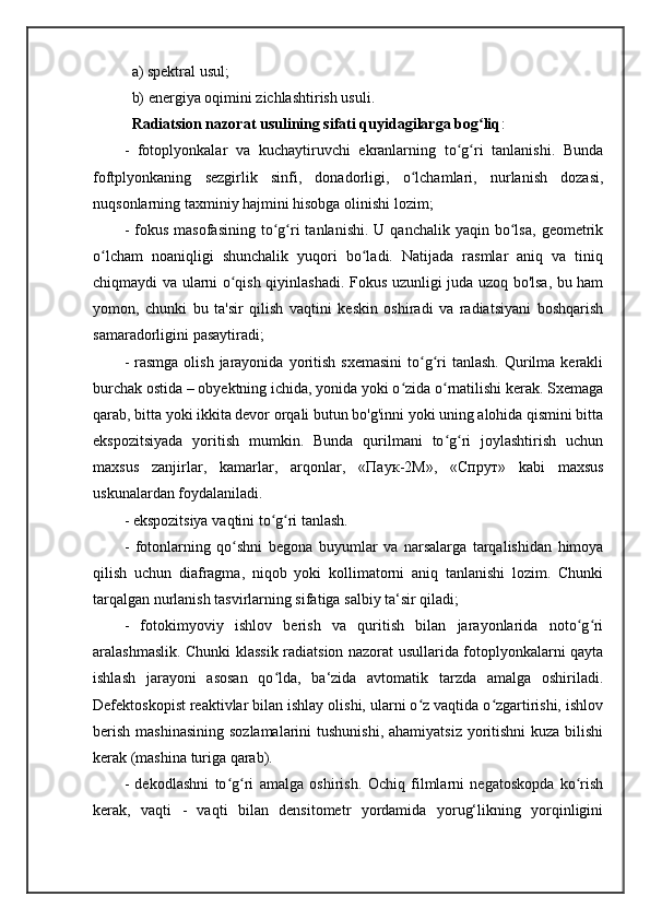 a) spektral usul; 
  b) energiya oqimini zichlashtirish usuli. 
   Radiatsion nazorat usulining sifati quyidagilarga bog liqʻ : 
-   fotoplyonkalar   va   kuchaytiruvchi   ekranlarning   to g ri   tanlanishi.   Bunda	
ʻ ʻ
foftplyonkaning   sezgirlik   sinfi,   donadorligi,   o lchamlari,   nurlanish   dozasi,	
ʻ
nuqsonlarning taxminiy hajmini hisobga olinishi lozim; 
-  fokus  masofasining  to g ri   tanlanishi.  U  qanchalik   yaqin  bo lsa,   geometrik	
ʻ ʻ ʻ
o lcham   noaniqligi   shunchalik   yuqori   bo ladi.   Natijada   rasmlar   aniq   va   tiniq	
ʻ ʻ
chiqmaydi va ularni o qish qiyinlashadi. Fokus uzunligi juda uzoq bo'lsa, bu ham	
ʻ
yomon,   chunki   bu   ta'sir   qilish   vaqtini   keskin   oshiradi   va   radiatsiyani   boshqarish
samaradorligini pasaytiradi; 
-  rasmga  olish  jarayonida  yoritish  sxemasini   to g ri   tanlash.  Qurilma kerakli	
ʻ ʻ
burchak ostida – obyektning ichida, yonida yoki o zida o rnatilishi kerak. Sxemaga	
ʻ ʻ
qarab, bitta yoki ikkita devor orqali butun bo'g'inni yoki uning alohida qismini bitta
ekspozitsiyada   yoritish   mumkin.   Bunda   qurilmani   to g ri   joylashtirish   uchun	
ʻ ʻ
maxsus   zanjirlar,   kamarlar,   arqonlar,   « Паук -2 М »,   « Спрут »   kabi   maxsus
uskunalardan foydalaniladi. 
- ekspozitsiya vaqtini to g ri tanlash. 	
ʻ ʻ
-   fotonlarning   qo shni   begona   buyumlar   va   narsalarga   tarqalishidan   himoya	
ʻ
qilish   uchun   diafragma,   niqob   yoki   kollimatorni   aniq   tanlanishi   lozim.   Chunki
tarqalgan nurlanish tasvirlarning sifatiga salbiy ta‘sir qiladi; 
-   fotokimyoviy   ishlov   berish   va   quritish   bilan   jarayonlarida   noto g ri	
ʻ ʻ
aralashmaslik. Chunki klassik radiatsion nazorat usullarida fotoplyonkalarni qayta
ishlash   jarayoni   asosan   qo lda,   ba‘zida   avtomatik   tarzda   amalga   oshiriladi.	
ʻ
Defektoskopist reaktivlar bilan ishlay olishi, ularni o z vaqtida o zgartirishi, ishlov	
ʻ ʻ
berish mashinasining  sozlamalarini  tushunishi, ahamiyatsiz yoritishni  kuza bilishi
kerak (mashina turiga qarab). 
-   dekodlashni   to g ri   amalga   oshirish.   Ochiq   filmlarni   negatoskopda   ko rish	
ʻ ʻ ʻ
kerak,   vaqti   -   vaqti   bilan   densitometr   yordamida   yorug‘likning   yorqinligini