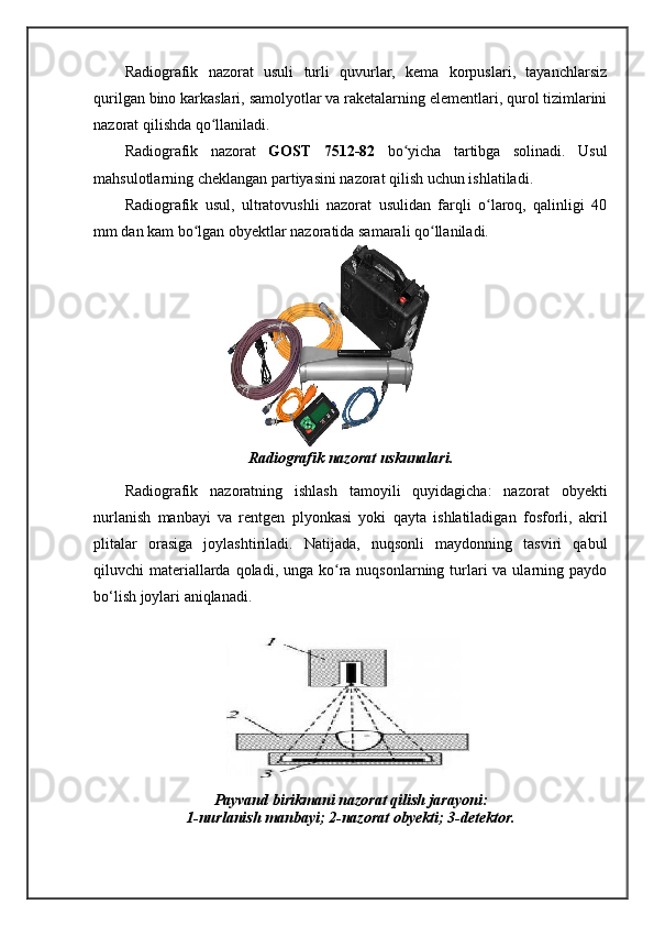 Radiografik   nazorat   usuli   turli   quvurlar,   kema   korpuslari,   tayanchlarsiz
qurilgan bino karkaslari, samolyotlar va raketalarning elementlari, qurol tizimlarini
nazorat qilishda qo llaniladi. ʻ
Radiografik   nazorat   GOST   7512-82   bo yicha   tartibga   solinadi.   Usul	
ʻ
mahsulotlarning cheklangan partiyasini nazorat qilish uchun ishlatiladi. 
Radiografik   usul,   ultratovushli   nazorat   usulidan   farqli   o laroq,   qalinligi   40	
ʻ
mm dan kam bo lgan obyektlar nazoratida samarali qo llaniladi.	
ʻ ʻ
Radiografik nazorat uskunalari.
Radiografik   nazoratning   ishlash   tamoyili   quyidagicha:   nazorat   obyekti
nurlanish   manbayi   va   rentgen   plyonkasi   yoki   qayta   ishlatiladigan   fosforli,   akril
plitalar   orasiga   joylashtiriladi.   Natijada,   nuqsonli   maydonning   tasviri   qabul
qiluvchi  materiallarda qoladi, unga ko ra nuqsonlarning turlari  va ularning paydo	
ʻ
bo‘lish joylari aniqlanadi.
Payvand birikmani nazorat qilish jarayoni:
1-nurlanish manbayi; 2-nazorat obyekti; 3-detektor. 