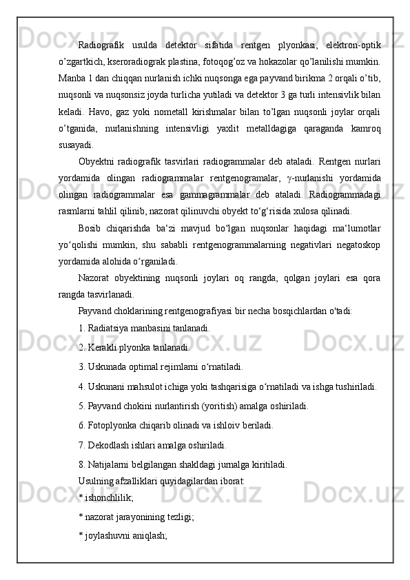 Radiografik   usulda   detektor   sifatida   rentgen   plyonkasi,   elektron-optik
o’zgartkich, kseroradiograk plastina, fotoqog’oz va hokazolar qo’lanilishi mumkin.
Manba 1 dan chiqqan nurlanish ichki nuqsonga ega payvand birikma 2 orqali o’tib,
nuqsonli va nuqsonsiz joyda turlicha yutiladi va detektor 3 ga turli intensivlik bilan
keladi.   Havo,   gaz   yoki   nometall   kirishmalar   bilan   to’lgan   nuqsonli   joylar   orqali
o’tganida,   nurlanishning   intensivligi   yaxlit   metalldagiga   qaraganda   kamroq
susayadi. 
Obyektni   radiografik   tasvirlari   radiogrammalar   deb   ataladi.   Rentgen   nurlari
yordamida   olingan   radiogrammalar   rentgenogramalar ,   γ -nurlanishi   yordamida
olingan   radiogrammalar   esa   gammagrammalar   deb   ataladi.   Radiogrammadagi
rasmlarni tahlil qilinib, nazorat qilinuvchi obyekt to‘g‘risida xulosa qilinadi. 
Bosib   chiqarishda   ba‘zi   mavjud   bo lgan   nuqsonlar   haqidagi   ma‘lumotlarʻ
yo qolishi   mumkin,   shu   sababli   rentgenogrammalarning   negativlari   negatoskop	
ʻ
yordamida alohida o rganiladi. 	
ʻ
Nazorat   obyektining   nuqsonli   joylari   oq   rangda,   qolgan   joylari   esa   qora
rangda tasvirlanadi. 
Payvand choklarining rentgenografiyasi bir necha bosqichlardan o'tadi: 
1. Radiatsiya manbasini tanlanadi. 
2. Kerakli plyonka tanlanadi. 
3. Uskunada optimal rejimlarni o rnatiladi. 	
ʻ
4. Uskunani mahsulot ichiga yoki tashqarisiga o rnatiladi va ishga tushiriladi. 	
ʻ
5. Payvand chokini nurlantirish (yoritish) amalga oshiriladi. 
6. Fotoplyonka chiqarib olinadi va ishloiv beriladi. 
7. Dekodlash ishlari amalga oshiriladi. 
8. Natijalarni belgilangan shakldagi jurnalga kiritiladi. 
Usulning afzalliklari quyidagilardan iborat:
* ishonchlilik; 
* nazorat jarayonining tezligi; 
* joylashuvni aniqlash;