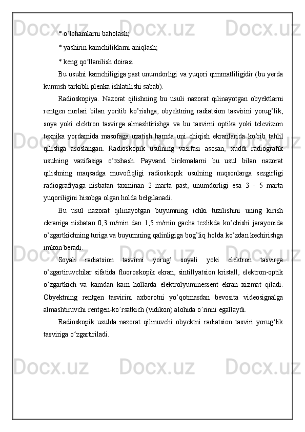 * o lchamlarni baholash; ʻ
* yashirin kamchiliklarni aniqlash; 
* keng qo llanilish doirasi. 	
ʻ
Bu usulni kamchiligiga past unumdorligi va yuqori qimmatliligidir (bu yerda
kumush tarkibli plenka ishlatilishi sabab).
Radioskopiya .   Nazorat   qilishning   bu   usuli   nazorat   qilinayotgan   obyektlarni
rentgen   nurlari   bilan   yoritib   ko’rishga,   obyektning   radiatsion   tasvirini   yorug’lik,
soya   yoki   elektron   tasvirga   almashtirishga   va   bu   tasvirni   optika   yoki   televizion
texnika   yordamida   masofaga   uzatish   hamda   uni   chiqish   ekranlarida   ko’rib   tahlil
qilishga   asoslangan.   Radioskopik   usulning   vasifasi   asosan,   xuddi   radiografik
usulning   vazifasiga   o’xshash.   Payvand   birikmalarni   bu   usul   bilan   nazorat
qilishning   maqsadga   muvofiqligi   radioskopik   usulning   nuqsonlarga   sezgirligi
radiografiyaga   nisbatan   taxminan   2   marta   past,   unumdorligi   esa   3   -   5   marta
yuqoriligini hisobga olgan holda belgilanadi. 
Bu   usul   nazorat   qilinayotgan   buyumning   ichki   tuzilishini   uning   kirish
ekraniga   nisbatan   0,3   m/min   dan   1,5   m/min   gacha   tezlikda   ko’chishi   jarayonida
o’zgartkichning turiga va buyumning qalinligiga bog’liq holda ko’zdan kechirishga
imkon beradi. 
Soyali   radiatsion   tasvirni   yorug’   soyali   yoki   elektron   tasvirga
o’zgartiruvchilar   sifatida   fluoroskopik   ekran,   sintillyatsion   kristall,   elektron-optik
o’zgartkich   va   kamdan   kam   hollarda   elektrolyuminessent   ekran   xizmat   qiladi.
Obyektning   rentgen   tasvirini   axborotni   yo’qotmasdan   bevosita   videosignalga
almashtiruvchi rentgen-ko’rsatkich (vidikon) alohida o’rinni egallaydi. 
Radioskopik   usulda   nazorat   qilinuvchi   obyektni   radiatsion   tasviri   yorug lik	
ʻ
tasviriga o zgartiriladi. 	
ʻ