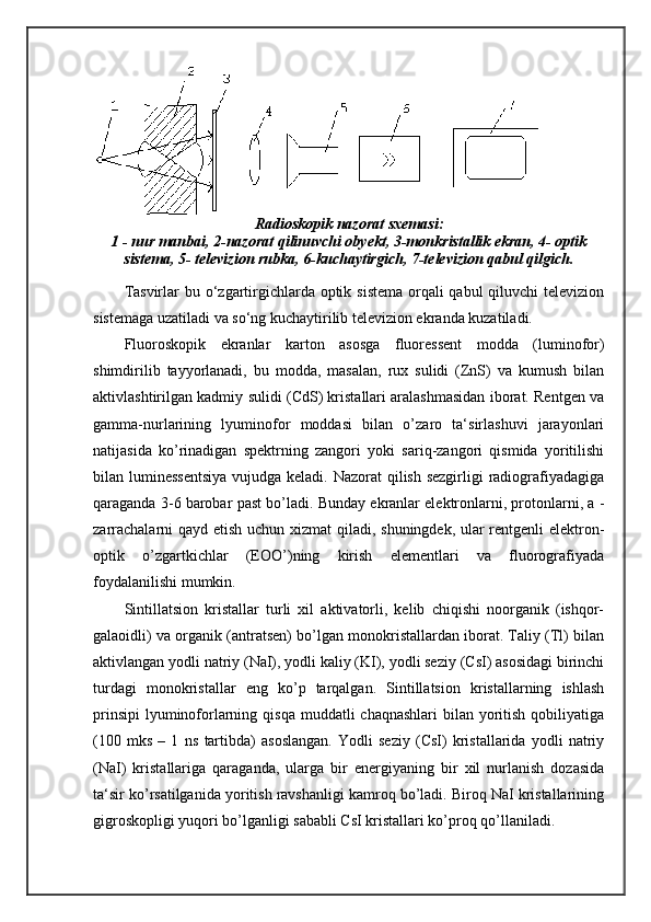 Radioskopik nazorat sxemasi:
1 - nur manbai, 2-nazorat qilinuvchi obyekt, 3-monkristallik ekran, 4- optik
sistema, 5- televizion rubka, 6-kuchaytirgich, 7-televizion qabul qilgich.
Tasvirlar  bu o‘zgartirgichlarda optik sistema orqali qabul  qiluvchi televizion
sistemaga uzatiladi va so‘ng kuchaytirilib televizion ekranda kuzatiladi. 
Fluoroskopik   ekranlar   karton   asosga   fluoressent   modda   (luminofor)
shimdirilib   tayyorlanadi,   bu   modda,   masalan,   rux   sulidi   (ZnS)   va   kumush   bilan
aktivlashtirilgan kadmiy sulidi (CdS) kristallari aralashmasidan iborat. Rentgen va
gamma-nurlarining   lyuminofor   moddasi   bilan   o’zaro   ta‘sirlashuvi   jarayonlari
natijasida   ko’rinadigan   spektrning   zangori   yoki   sariq-zangori   qismida   yoritilishi
bilan luminessentsiya  vujudga keladi. Nazorat qilish sezgirligi  radiografiyadagiga
qaraganda 3-6 barobar past bo’ladi. Bunday ekranlar elektronlarni, protonlarni, a -
zarrachalarni  qayd etish uchun xizmat  qiladi, shuningdek, ular  rentgenli  elektron-
optik   o’zgartkichlar   (EOO’)ning   kirish   elementlari   va   fluorografiyada
foydalanilishi mumkin. 
Sintillatsion   kristallar   turli   xil   aktivatorli,   kelib   chiqishi   noorganik   (ishqor-
galaoidli) va organik (antratsen) bo’lgan monokristallardan iborat. Taliy (Tl) bilan
aktivlangan yodli natriy (NaI), yodli kaliy (KI), yodli seziy (CsI) asosidagi birinchi
turdagi   monokristallar   eng   ko’p   tarqalgan.   Sintillatsion   kristallarning   ishlash
prinsipi  lyuminoforlarning qisqa  muddatli  chaqnashlari  bilan yoritish  qobiliyatiga
( 100   mks   –   1   ns   tartibda)   asoslangan.   Yodli   seziy   (CsI)   kristallarida   yodli   natriy
(NaI)   kristallariga   qaraganda,   ularga   bir   energiyaning   bir   xil   nurlanish   dozasida
ta‘sir ko’rsatilganida yoritish ravshanligi kamroq bo’ladi. Biroq NaI kristallarining
gigroskopligi yuqori bo’lganligi sababli CsI kristallari ko’proq qo’llaniladi.  