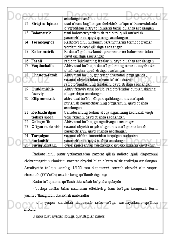 asoslangan usul
12 Sirtqi to lqinlarʻ usul o zaro bog langan dielektrik to lqin o tkazuvchilarda 	ʻ ʻ ʻ ʻ
o yg otilgan sirtiy to lqinlarni tahlil qilishga asoslangan	
ʻ ʻ ʻ
13 Bolometrik usul bolometr yordamida radio to'lqinli nurlanish 
parametrlarini qayd qilishga asoslangan
14 Termoqog oz	
ʻ Radioto lqinli nurlanish parametrlarini termoqog ozlar 	ʻ ʻ
yordamida qayd qilishga asoslangan
15 Kalorimetrik Radioto lqinli nurlanish parametrlarini kalorimetr bilan 
ʻ
qayd qilishga asoslangan
16 Fazali radio to lqinlarining fazalarini qayd qilishga asoslangan
ʻ
17 Vaqtinchalik Aktiv usul bo lib, radioto lqinlarning nazorat obyektidan 	
ʻ ʻ
o tish vaqtini qayd etishga asoslangan	
ʻ
18 Chastota-fazali Aktiv usul bo lib, generator chastotasi o'zgarganda, 	
ʻ
nazorat obyekti bilan o zaro ta‘sirlashuvchi 	
ʻ
radioto lqinlarining fazalarini qayd etishga asoslangan	
ʻ
19 Qutblanishli-
fazaviy Aktiv fazaviy usul bo lib, radioto lqinlar qutblanishining 	
ʻ ʻ
o zgarishiga asoslangan	
ʻ
20 Ellipsometrik aktiv usul bo lib, elliptik qutblangan radioto'lqinli 	
ʻ
nurlanish parametrlarining o zgarishini qayd etishga 	
ʻ
asoslangan
21 Kechiktirilgan 
teskari aloqa transduserning teskari aloqa signalining kechikish vaqti 
yoki fazasini qayd etishga asoslangan
22 Golografik Aktiv usul bo lib, golografiyaga asoslangan	
ʻ
23 O'tgan nurlanish nazorat obyekti orqali o‘tgan radioto‘lqin nurlanish 
parametrlarini qayd etishga asoslangan
24 Tarqalgan 
nurlanish nazorat ob'ekti tomonidan tarqalgan nurlanish 
parametrlarini qayd etishga asoslangan
25 Suyuq kristalli суюқ кристаллар томонидан нурланишlarni qayd etish
Radioto ʻ lqinli   putur   yetkazmasdan   nazorat   qilish   radioto ʻ lqinli   diapozonni
elektromagnit   nurlanishni   nazorat   obyekti   bilan   o ʻ zaro   ta ‘ sir   analiziga   asoslangan .
Amaliyotda   to lqin   uzunligi   1/100   mm   diapozonni   qamrab   oluvchi   o ta   yuqori	
ʻ ʻ
chastotali (O YuCh) usullar keng qo llanilishga ega. 	
ʻ ʻ
Radio to lqinlarni qo llash ikki sabab bo yicha qulaydir: 
ʻ ʻ ʻ
-   boshqa   usullar   bilan   nazoratini   effektivligi   kam   bo lgan   kompozit,   ferrit,	
ʻ
yarim o tkazgichli, dielektrik materiallar; 	
ʻ
-   o ta   yuqori   chastotali   diapozonli   radio   to lqin   xususiyatlarini   qo llash
ʻ ʻ ʻ
imkoni. 
Ushbu xususiyatlar soniga quyidagilar kiradi: