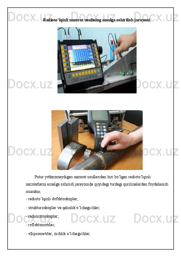 Radioto lqinli nazorat usulining amalga oshirilish jarayoni.ʻ
Putur yetkazmaydigan nazorat usullaridan biri bo lgan radioto lqinli 	
ʻ ʻ
nazoratlarni amalga oshirish jarayonida quyidagi turdagi qurilmalardan foydalanish
mumkin: 
- radioto lqinli defektoskoplar; 	
ʻ
- strukturoskoplar va qalinlik o lchagichlar; 	
ʻ
- radiointroskoplar; 
- reflektometrlar; 
- ellipsometrlar, zichlik o lchagichlar; 	
ʻ