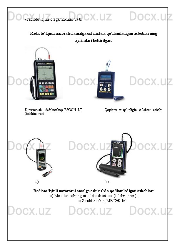 - radioto lqinli o zgartkichlar va b. ʻ ʻ
Radioto lqinli nazoratni amalga oshirishda qo llaniladigan asboblarning	
ʻ ʻ
ayrimlari keltirilgan.
                                  
Ultratovushli   defektoskop   EPOCH   LT                           Qoplamalar   qalinligini   o lchash   asbobi	
ʻ
(tolshinomer) 
 
                                             
a)                                                                             b)
Radioto lqinli nazoratni amalga oshirishda qo llaniladigan asboblar:	
ʻ ʻ
a) Metallar qalinligini o lchash asbobi (tolshinomer);	
ʻ
b) Strukturoskop  МЕТЭК - М
                         