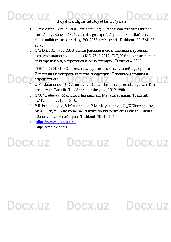 Foydalanilgan adabiyotlar ro yxatiʻ
1. O zbekiston Respublikasi Prezidentining "O zbekiston standartlashtirish, 	
ʻ ʻ
metrologiya va sertifikatlashtirish agentligi faoliyatini takomillashtirish 
chora-tadbirlari to g risida gi PQ-2935-sonli qarori. Toshkent, 2017 yil 28 	
ʻ ʻ ‖
aprel.
2. O z DSt ISO 9712:2013. Квалификация и сертификация персонала 	
ʻ
неразрушающего контроля. (ISO 9712:2012, IDT) Узбекское агентство 
стандартизации, метрологии и сертификации. Ташкент – 2013.
3. ГОСТ 16504-81. «Система государственных испытаний продукции. 
Испытания и контроль качества продукции. Основные термины и 
определения».
4. U.A.Maxmonov, U.O.Amirqulov. Standartlashtirish, metrologiya va sifatni  
boshqarish. Darslik. T.: «Voris – nashriyot», 2019-290b. 
5. G .G .Boboyev. Mahsulot sifati nazorati. Ma‘ruzalar matni. Toshkent, 
ʻ ʻ
TDTU,         2019. -151 b. 
6. P.R.Ismatullayev, B.M.Axmedov, P.M.Matyakubova, G‗.X.Xamroqulov, 
Sh.A.Turayev. Sifat menejmenti tizimi va uni sertifikatlashtirish.  Darslik. 
«Sano-standart» nashriyoti, Toshkent, 2014. -336 b .
7.   https://www.google.com
8.   https://ru.wikipedia