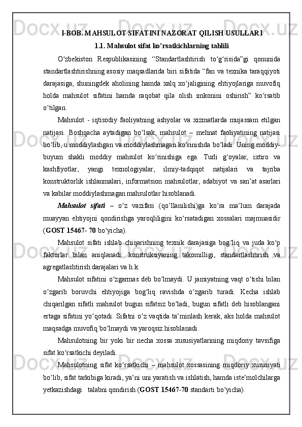 I-BOB. MAHSULOT SIFATINI NAZORAT QILISH USULLARI
1.1. Mahsulot sifat ko’rsatkichlarning tahlili
O zbekiston   Respublikasining   “Standartlashtirish   to g risida”gi   qonunidaʻ ʻ ʻ
standartlashtirishning asosiy maqsadlarida biri sifatida “fan va texnika taraqqiyoti
darajasiga,   shuningdek   aholining   hamda   xalq   xo jaligining   ehtiyojlariga   muvofiq	
ʻ
holda   mahsulot   sifatini   hamda   raqobat   qila   olish   imkonini   oshirish”   ko rsatib	
ʻ
o tilgan.	
ʻ
Mahsulot   -   iqtisodiy   faoliyatning   ashyolar   va   xizmatlarda   mujassam   etilgan
natijasi.   Boshqacha   aytadigan   bo lsak,   mahsulot   –   mehnat   faoliyatining   natijasi	
ʻ
bo lib, u moddiylashgan va moddiylashmagan ko rinishda bo ladi. Uning moddiy-	
ʻ ʻ ʻ
buyum   shakli   moddiy   mahsulot   ko rinishiga   ega.   Turli   g oyalar,   ixtiro   va	
ʻ ʻ
kashfiyotlar,   yangi   texnologiyalar,   ilmiy-tadqiqot   natijalari   va   tajriba
konstruktorlik   ishlanmalari,   informatsion   mahsulotlar,   adabiyot   va   san at   asarlari	
ʼ
va kabilar moddiylashmagan mahsulotlar hisoblanadi.
Mahsulot   sifati   –   o z   vazifasi   (qo llanilishi)ga   ko ra   ma‘lum   darajada	
ʻ ʻ ʻ
muayyan   ehtiyojni   qondirishga   yaroqliligini   ko rsatadigan   xossalari   majmuasidir	
ʻ
( GOST 15467- 70  bo yicha). 	
ʻ
Mahsulot   sifati   ishlab   chiqarishning   texnik   darajasiga   bog liq   va   juda   ko p	
ʻ ʻ
faktorlar   bilan   aniqlanadi:   konstruksiyaning   takomilligi,   standartlashtirish   va
agregatlashtirish darajalari va h.k. 
Mahsulot  sifatini o zgarmas deb bo lmaydi. U jamiyatning vaqt  o tishi  bilan	
ʻ ʻ ʻ
o zgarib   boruvchi   ehtiyojiga   bog liq   ravishda   o zgarib   turadi.   Kecha   ishlab	
ʻ ʻ ʻ
chiqarilgan   sifatli   mahsulot   bugun  sifatsiz   bo ladi,  bugun  sifatli  deb  hisoblangani	
ʻ
ertaga sifatini yo qotadi. Sifatni o z vaqtida ta‘minlash kerak, aks holda mahsulot	
ʻ ʻ
maqsadga muvofiq bo lmaydi va yaroqsiz hisoblanadi.	
ʻ
Mahsulotning   bir   yoki   bir   necha   xossa   xususiyatlarining   miqdoriy   tavsifiga
sifat ko rsatkichi	
ʻ   deyiladi. 
Mahsulotning   sifat   ko rsatkichi	
ʻ   –   mahsulot   xossasining   miqdoriy   xususiyati
bo lib, sifat tarkibiga kiradi, ya‘ni uni yaratish va ishlatish, hamda iste‘molchilarga	
ʻ
yetkazishdagi   talabni qondirish ( GOST 15467-70  standarti bo yicha). 	
ʻ 