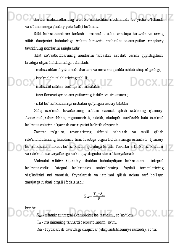 Barcha   mahsulotlarning   sifat   ko rsatkichlari   ifodalanishi   bo yicha  ʻ ʻ o lchamli	ʻ
va  o lchamsizga	
ʻ  ( nisbiy  yoki  balli )  bo linadi. 	ʻ
Sifat   ko rsatkichlarini   tanlash	
ʻ   –   mahsulot   sifati   tarkibiga   kiruvchi   va   uning
sifati   darajasini   baholashga   imkon   beruvchi   mahsulot   xususiyatlari   miqdoriy
tavsifining nomlarini aniqlashdir. 
Sifat   ko rsatkichlarining   nomlarini   tanlashni   asoslab   berish   quyidagilarni
ʻ
hisobga olgan holda amalga oshiriladi: 
- mahsulotdan foydalanish shartlari va nima maqsadda ishlab chiqarilganligi; 
- iste‘molchi talablarining tahlili; 
- mahsulot sifatini boshqarish masalalari; 
- tavsiflanayotgan xususiyatlarning tarkibi va strukturasi; 
- sifat ko rsatkichlariga nisbatan qo yilgan asosiy talablar. 
ʻ ʻ
Xalq   iste‘moli   tovarlarining   sifatini   nazorat   qilish   sifatining   ijtimoiy,
funksional,   ishonchlilik,   ergonometrik,   estetik,   ekologik,   xavfsizlik   kabi   iste‘mol
ko rsatkichlarini o rganish zaruriyatini keltirib chiqaradi. 	
ʻ ʻ
Zarurat   to g ilsa,   tovarlarining   sifatini   baholash   va   tahlil   qilish	
ʻ ʻ
iste‘molchilarning talablarini ham hisobga olgan holda amalga oshiriladi. Ijtimoiy
ko rsatkichlar maxsus ko rsatkichlar guruhiga kiradi. Tovarlar sifat ko rsatkichlari	
ʻ ʻ ʻ
va iste‘mol xususiyatlariga ko ra quyidagicha klassifikasiyalanadi.	
ʻ
Mahsulot   sifatini   iqtisodiy   jihatdan   baholaydigan   ko rsatkich   -  	
ʻ integral
ko rsatkich	
ʻ dir.   Integral   ko rsatkich   mahsulotning   foydali   tomonlarining	ʻ
yig indisini   uni   yaratish,   foydalanish   va   iste‘mol   qilish   uchun   sarf   bo lgan	
ʻ ʻ
xarajatga nisbati orqali ifodalanadi:
S
int =  T
m + R
ch
P
bunda:
 S
int  - sifatning integral (kompleks) ko rsatkichi, so m/t.km. 	
ʻ ʻ
           T m  - mashinaning tannarxi (sebestoimost), so m, 	
ʻ
           R ch  - foydalanish davridagi chiqimlar (ekspluatatsionniye rasxodi), so m; 	
ʻ 