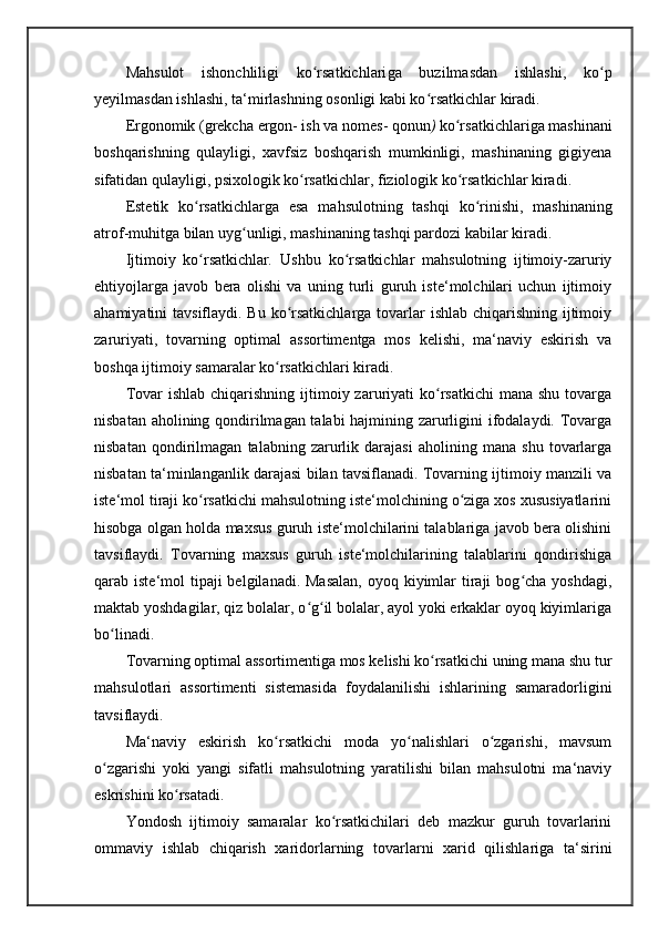Mahsulot   ishonchliligi   ko rsatkichlariʻ ga   buzilmasdan   ishlashi,   ko p	ʻ
yeyilmasdan ishlashi, ta‘mirlashning osonligi kabi ko rsatkichlar kiradi. 	
ʻ
Ergonomik ( grekcha  ergon- ish  va  nomes- qonun )  ko rsatkichlar	
ʻ iga mashinani
boshqarishning   qulayligi,   xavfsiz   boshqarish   mumkinligi,   mashinaning   gigiyena
sifatidan qulayligi, psixologik ko rsatkichlar, fiziologik ko rsatkichlar kiradi. 	
ʻ ʻ
Estetik   ko rsatkichlar	
ʻ ga   esa   mahsulotning   tashqi   ko rinishi,   mashinaning	ʻ
atrof-muhitga bilan uyg unligi, mashinaning tashqi pardozi kabilar kiradi. 	
ʻ
Ijtimoiy   ko rsatkichlar	
ʻ .   Ushbu   ko rsatkichlar   mahsulotning   ijtimoiy-zaruriy	ʻ
ehtiyojlarga   javob   bera   olishi   va   uning   turli   guruh   iste‘molchilari   uchun   ijtimoiy
ahamiyatini tavsiflaydi. Bu ko rsatkichlarga tovarlar  ishlab chiqarishning ijtimoiy	
ʻ
zaruriyati,   tovarning   optimal   assortimentga   mos   kelishi,   ma‘naviy   eskirish   va
boshqa ijtimoiy samaralar ko rsatkichlari kiradi. 	
ʻ
Tovar   ishlab  chiqarishning  ijtimoiy zaruriyati  ko rsatkichi  mana  shu  tovarga	
ʻ
nisbatan aholining qondirilmagan talabi  hajmining zarurligini ifodalaydi. Tovarga
nisbatan   qondirilmagan   talabning   zarurlik   darajasi   aholining   mana   shu   tovarlarga
nisbatan ta‘minlanganlik darajasi bilan tavsiflanadi. Tovarning ijtimoiy manzili va
iste‘mol tiraji ko rsatkichi mahsulotning iste‘molchining o ziga xos xususiyatlarini	
ʻ ʻ
hisobga olgan holda maxsus guruh iste‘molchilarini talablariga javob bera olishini
tavsiflaydi.   Tovarning   maxsus   guruh   iste‘molchilarining   talablarini   qondirishiga
qarab iste‘mol  tipaji  belgilanadi.  Masalan,  oyoq kiyimlar  tiraji  bog cha  yoshdagi,	
ʻ
maktab yoshdagilar, qiz bolalar, o g il bolalar, ayol yoki erkaklar oyoq kiyimlariga	
ʻ ʻ
bo linadi.	
ʻ
Tovarning optimal assortimentiga mos kelishi ko rsatkichi uning mana shu tur	
ʻ
mahsulotlari   assortimenti   sistemasida   foydalanilishi   ishlarining   samaradorligini
tavsiflaydi. 
Ma‘naviy   eskirish   ko rsatkichi   moda   yo nalishlari   o zgarishi,   mavsum	
ʻ ʻ ʻ
o zgarishi   yoki   yangi   sifatli   mahsulotning   yaratilishi   bilan   mahsulotni   ma‘naviy	
ʻ
eskrishini ko rsatadi. 	
ʻ
Yondosh   ijtimoiy   samaralar   ko rsatkichilari   deb   mazkur   guruh   tovarlarini	
ʻ
ommaviy   ishlab   chiqarish   xaridorlarning   tovarlarni   xarid   qilishlariga   ta‘sirini