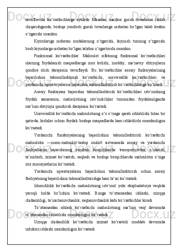 tavsiflovchi   ko rsatkichlarga   aytiladi.   Masalan,   mazkur   guruh   tovarlarini   ishlabʻ
chiqarishganda,   boshqa   yondosh   guruh   tovarlariga   nisbatan   bo lgan   talab   keskin	
ʻ
o zgarishi mumkin. 	
ʻ
Kiyimlariga   nisbatan   modalarning   o zgarishi,   kiyinish   turining   o zgarishi	
ʻ ʻ
bosh kiyimlarga nisbatan bo lgan talabni o zgartirishi mumkin. 	
ʻ ʻ
Funksional   ko rsatkichlar.	
ʻ   Mahsulot   sifatining   funksional   ko rsatkichlari	ʻ
ularning   foydalanish   maqsadlariga   mos   kelishi,   moddiy,   ma‘naviy   ehtiyojlarni
qondira   olish   darajasini   tavsiflaydi.   Bu   ko rsatkichlar   asosiy   funksiyalarining	
ʻ
bajarilishini   takomillashtirish   ko rsatkichi,   universallik   ko rsatkichlari   va	
ʻ ʻ
yordamchi operatsiyalarini bajarishni takomillashtirish ko rsatkichlariga bo linadi. 	
ʻ ʻ
Asosiy   funksiyani   bajarishni   takomillashtirish   ko rsatkichlari   iste‘molning
ʻ
foydali   samarasini,   mahsulotning   iste‘molchilar   tomonidan   foydalanilganda
ma‘lum ehtiyojni qondirish darajasini ko rsatadi. 	
ʻ
Universallik ko rsatkichi mahsulotning o z o rniga qarab ishlatilishi bilan bir	
ʻ ʻ ʻ
qatorda, kishilar uchun foydali boshqa maqsadlarda ham ishlatilishi mumkinligini
ko rsatadi. 	
ʻ
Yordamchi   funsksiyalarning   bajarilishini   takomillashtirish   ko rsatkichi	
ʻ
mahsulotni   ―inson-mahsulot-tashqi   muhit   sistemasida   asosiy   va   yordamchi	
‖
faoliyatlarini   bajarishining   yondosh   bosqichlarida:   transportirovka,   o rnatish,	
ʻ
ta‘mirlash,   xizmat   ko rsatish,   saqlash   va   boshqa   bosqichlarida   mahsulotni   o ziga	
ʻ ʻ
xos xususiyatlarini ko rsatadi. 
ʻ
Yordamchi   operatsiyalarni   bajarilishini   takomillashtirish   uchun   asosiy
faoliyatining bajarilishini takomillashtirishga ham ta‘sir ko rsatadi. 	
ʻ
Ishonchlilik   ko rsatkichi   mahsulotning   iste‘mol   yoki   ekspluatatsiya   vaqtida	
ʻ
yaroqli   holda   bo lishini   ko rsatadi.   Bunga   to xtamasdan   ishlashi,   uzoqqa
ʻ ʻ ʻ
chidamliligi, ta‘mirlanuvchanlik, saqlanuvchanlik kabi ko rsatkichlar kiradi. 	
ʻ
To xtamasdan   ishlash   ko rsatkichi   mahsulotning   ma‘lum   vaqt   davomida	
ʻ ʻ
to xtamasdan ishlatilishi mumkinligini ko rsatadi.	
ʻ ʻ
Uzoqqa   chidamlilik   ko rsatkichi   xizmat   ko rsatish   muddati   davomida	
ʻ ʻ
uzluksiz ishlashi mumkinligini ko rsatadi. 	
ʻ