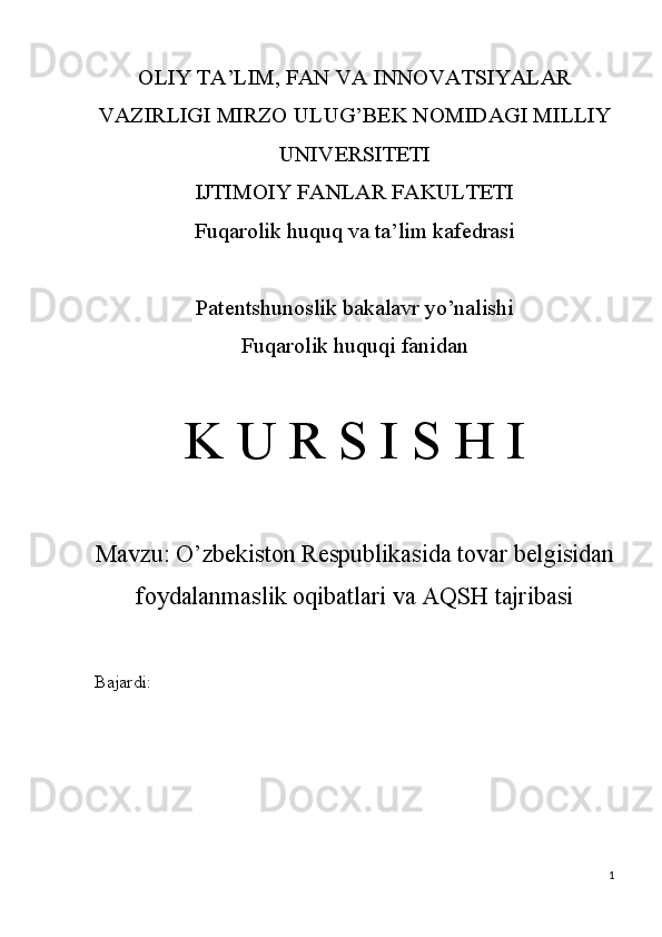 OLIY TA’LIM, FAN VA INNOVATSIYALAR
VAZIRLIGI MIRZO ULUG’BEK NOMIDAGI MILLIY
UNIVERSITETI
IJTIMOIY FANLAR FAKULTETI
Fuqarolik huquq va ta’lim kafedrasi
Patentshunoslik bakalavr yo’nalishi
Fuqarolik huquqi fanidan
K U R S I S H I
Mavzu:  O’zbekiston Respublikasida tovar belgisidan
foydalanmaslik oqibatlari va AQSH tajribasi
Bajardi: 
1 