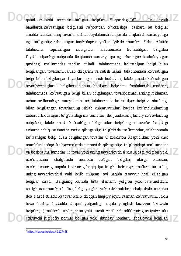 qabul   qilinishi   mumkin   bo’lgan   belgilar.   Yuqoridagi     “d”   —   “z”   kichik   
bandlarda        ko’rsatilgan   belgilarni   ro’yxatdan   o’tkazishga,   basharti   bu   belgilar
amalda ulardan aniq tovarlar  uchun foydalanish natijasida farqlanish xususiyatiga
ega   bo’lganligi   isbotlangan   taqdirdagina   yo’l   qo’yilishi   mumkin.   3
Isbot   sifatida
talabnoma   topshirilgan   sanagacha   talabnomada   ko’rsatilgan   belgidan
foydalanilganligi   natijasida   farqlanish   xususiyatiga   ega   ekanligini   tasdiqlaydigan
quyidagi   ma’lumotlar   taqdim   etiladi:   talabnomada   ko’rsatilgan   belgi   bilan
belgilangan   tovarlarni   ishlab   chiqarish   va   sotish   hajmi;   talabnomada   ko’rsatilgan
belgi   bilan   belgilangan   tovarlarning   sotilish   hududlari;   talabnomada   ko’rsatilgan
tovar(xizmat)larni   belgilash   uchun   berilgan   belgidan   foydalanish   muddati;
talabnomada   ko’rsatilgan   belgi   bilan   belgilangan   tovar(xizmat)larning   reklamasi
uchun sarflanadigan xarajatlar hajmi; talabnomada ko’rsatilgan belgi va shu belgi
bilan   belgilangan   tovarlarning   ishlab   chiqaruvchilari   haqida   iste’molchilarning
xabardorlik darajasi to’g’risidagi ma’lumotlar, shu jumladan ijtimoiy so’rovlarning
natijalari;   talabnomada   ko’rsatilgan   belgi   bilan   belgilangan   tovarlar   haqidagi
axborot   ochiq   matbuotda   nashr   qilinganligi   to’g’risida   ma’lumotlar;   talabnomada
ko’rsatilgan   belgi   bilan   belgilangan   tovarlar   O’zbekiston   Respublikasi   yoki   chet
mamlakatlardagi   ko’rgazmalarda   namoyish   qilinganligi   to’g’risidagi   ma’lumotlar
va boshqa ma’lumotlar. i) tovar yoki uning tayyorlovchisi xususidagi yolg’on yoki
iste’molchini   chalg’itishi   mumkin   bo’lgan   belgilar,   ularga   xususan,
iste’molchining   ongida   tovarning   haqiqatga   to’g’ri   kelmagan   ma’lum   bir   sifati,
uning   tayyorlovchisi   yoki   kelib   chiqqan   joyi   haqida   tasavvur   hosil   qiladigan
belgilar   kiradi.   Belgining   kamida   bitta   elementi   yolg’on   yoki   iste’molchini
chalg’itishi   mumkin   bo’lsa,   belgi   yolg’on   yoki   iste’molchini   chalg’itishi   mumkin
deb e’tirof etiladi; k) tovar kelib chiqqan haqiqiy joyni rasman ko’rsatuvchi, lekin
tovar   boshqa   hududda   chiqarilayotganligi   haqida   yanglish   tasavvur   beruvchi
belgilar;   l)   ma’danli   suvlar,   vino   yoki   kuchli   spirtli   ichimliklarning   asliyatini   aks
ettiruvchi   jug’rofiy   nomlar   bo’lgan   yoki   shunday   nomlarni   ifodalovchi   belgilar,
3
  https://lex.uz/ru/docs/-3127445
10
