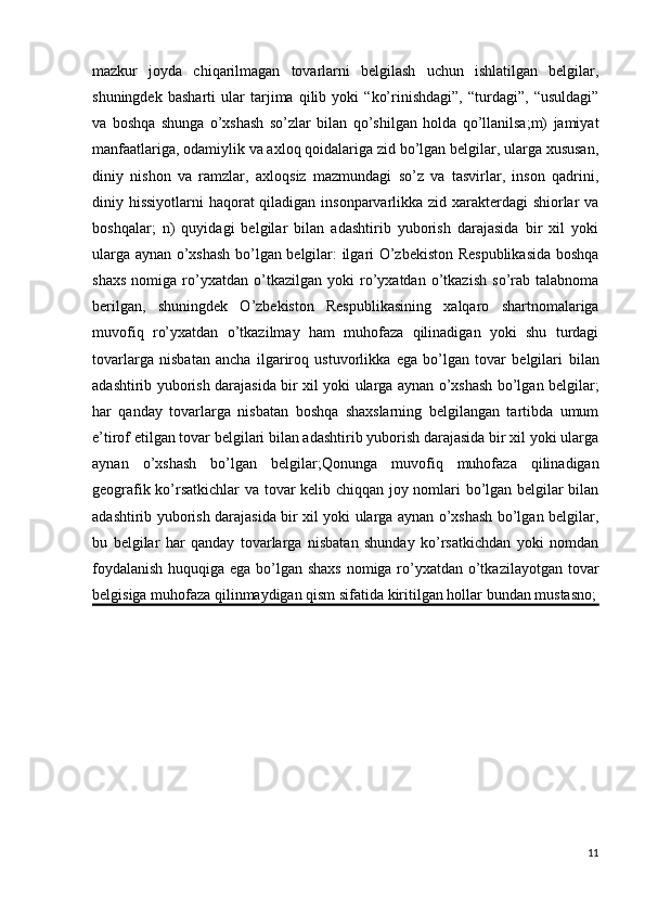 mazkur   joyda   chiqarilmagan   tovarlarni   belgilash   uchun   ishlatilgan   belgilar,
shuningdek   basharti   ular   tarjima   qilib   yoki   “ko’rinishdagi”,   “turdagi”,   “usuldagi”
va   boshqa   shunga   o’xshash   so’zlar   bilan   qo’shilgan   holda   qo’llanilsa;m)   jamiyat
manfaatlariga, odamiylik va axloq qoidalariga zid bo’lgan belgilar, ularga xususan,
diniy   nishon   va   ramzlar,   axloqsiz   mazmundagi   so’z   va   tasvirlar,   inson   qadrini,
diniy hissiyotlarni haqorat qiladigan insonparvarlikka zid xarakterdagi  shiorlar  va
boshqalar;   n)   quyidagi   belgilar   bilan   adashtirib   yuborish   darajasida   bir   xil   yoki
ularga aynan o’xshash bo’lgan belgilar: ilgari O’zbekiston Respublikasida boshqa
shaxs   nomiga   ro’yxatdan   o’tkazilgan   yoki   ro’yxatdan   o’tkazish   so’rab   talabnoma
berilgan,   shuningdek   O’zbekiston   Respublikasining   xalqaro   shartnomalariga
muvofiq   ro’yxatdan   o’tkazilmay   ham   muhofaza   qilinadigan   yoki   shu   turdagi
tovarlarga   nisbatan   ancha   ilgariroq   ustuvorlikka   ega   bo’lgan   tovar   belgilari   bilan
adashtirib yuborish darajasida bir xil yoki ularga aynan o’xshash bo’lgan belgilar;
har   qanday   tovarlarga   nisbatan   boshqa   shaxslarning   belgilangan   tartibda   umum
e’tirof etilgan tovar belgilari bilan adashtirib yuborish darajasida bir xil yoki ularga
aynan   o’xshash   bo’lgan   belgilar; Qonunga   muvofiq   muhofaza   qilinadigan
geografik ko’rsatkichlar  va tovar kelib chiqqan joy nomlari bo’lgan belgilar bilan
adashtirib yuborish darajasida bir xil yoki ularga aynan o’xshash bo’lgan belgilar,
bu   belgilar   har   qanday   tovarlarga   nisbatan   shunday   ko’rsatkichdan   yoki   nomdan
foydalanish  huquqiga ega bo’lgan shaxs  nomiga ro’yxatdan o’tkazilayotgan tovar
belgisiga muhofaza qilinmaydigan qism sifatida kiritilgan hollar bundan mustasno;
11