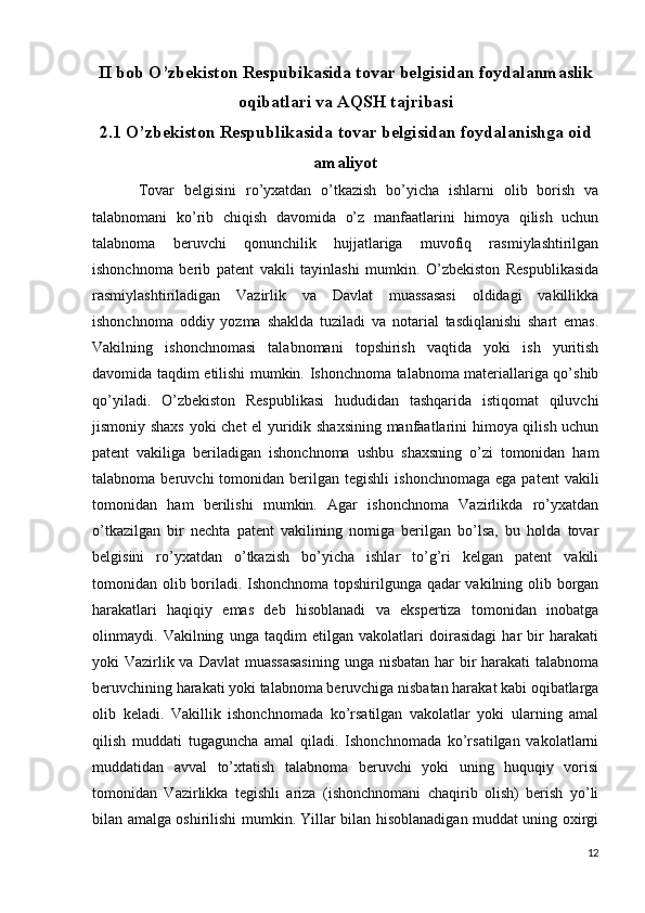 II bob O’zbekiston Respubikasida tovar belgisidan foydalanmaslik
oqibatlari va AQSH tajribasi
2.1 O’zbekiston Respublikasida tovar belgisidan foydalanishga oid
amaliyot
Tovar   belgisini   ro’yxatdan   o’tkazish   bo’yicha   ishlarni   olib   borish   va
talabnomani   ko’rib   chiqish   davomida   o’z   manfaatlarini   himoya   qilish   uchun
talabnoma   beruvchi   qonunchilik   hujjatlariga   muvofiq   rasmiylashtirilgan
ishonchnoma   berib   patent   vakili   tayinlashi   mumkin.   O’zbekiston   Respublikasida
rasmiylashtiriladigan   Vazirlik   va   Davlat   muassasasi   oldidagi   vakillikka
ishonchnoma   oddiy   yozma   shaklda   tuziladi   va   notarial   tasdiqlanishi   shart   emas.
Vakilning   ishonchnomasi   talabnomani   topshirish   vaqtida   yoki   ish   yuritish
davomida taqdim etilishi mumkin. Ishonchnoma talabnoma materiallariga qo’shib
qo’yiladi.   O’zbekiston   Respublikasi   hududidan   tashqarida   istiqomat   qiluvchi
jismoniy shaxs yoki chet el yuridik shaxsining manfaatlarini himoya qilish uchun
patent   vakiliga   beriladigan   ishonchnoma   ushbu   shaxsning   o’zi   tomonidan   ham
talabnoma  beruvchi   tomonidan  berilgan   tegishli   ishonchnomaga   ega  patent  vakili
tomonidan   ham   berilishi   mumkin.   Agar   ishonchnoma   Vazirlikda   ro’yxatdan
o’tkazilgan   bir   nechta   patent   vakilining   nomiga   berilgan   bo’lsa,   bu   holda   tovar
belgisini   ro’yxatdan   o’tkazish   bo’yicha   ishlar   to’g’ri   kelgan   patent   vakili
tomonidan olib boriladi. Ishonchnoma topshirilgunga qadar vakilning olib borgan
harakatlari   haqiqiy   emas   deb   hisoblanadi   va   ekspertiza   tomonidan   inobatga
olinmaydi.   Vakilning   unga   taqdim   etilgan   vakolatlari   doirasidagi   har   bir   harakati
yoki Vazirlik va Davlat  muassasasining  unga nisbatan har  bir  harakati  talabnoma
beruvchining harakati yoki talabnoma beruvchiga nisbatan harakat kabi oqibatlarga
olib   keladi.   Vakillik   ishonchnomada   ko’rsatilgan   vakolatlar   yoki   ularning   amal
qilish   muddati   tugaguncha   amal   qiladi.   Ishonchnomada   ko’rsatilgan   vakolatlarni
muddatidan   avval   to’xtatish   talabnoma   beruvchi   yoki   uning   huquqiy   vorisi
tomonidan   Vazirlikka   tegishli   ariza   (ishonchnomani   chaqirib   olish)   berish   yo’li
bilan amalga oshirilishi mumkin. Yillar bilan hisoblanadigan muddat uning oxirgi
12