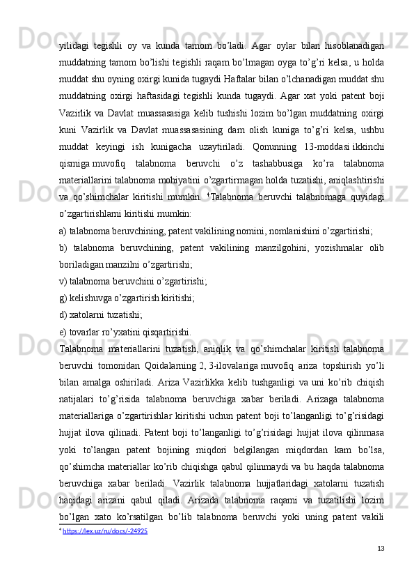 yilidagi   tegishli   oy   va   kunda   tamom   bo’ladi.   Agar   oylar   bilan   hisoblanadigan
muddatning tamom   bo’lishi   tegishli   raqam  bo’lmagan oyga  to’g’ri  kelsa,  u  holda
muddat shu oyning oxirgi kunida tugaydi Haftalar bilan o’lchanadigan muddat shu
muddatning   oxirgi   haftasidagi   tegishli   kunda   tugaydi.   Agar   xat   yoki   patent   boji
Vazirlik   va   Davlat   muassasasiga   kelib   tushishi   lozim   bo’lgan   muddatning   oxirgi
kuni   Vazirlik   va   Davlat   muassasasining   dam   olish   kuniga   to’g’ri   kelsa,   ushbu
muddat   keyingi   ish   kunigacha   uzaytiriladi.   Qonunning   13-moddasi   ikkinchi
qismiga   muvofiq   talabnoma   beruvchi   o’z   tashabbusiga   ko’ra   talabnoma
materiallarini talabnoma mohiyatini o’zgartirmagan holda tuzatishi, aniqlashtirishi
va   qo’shimchalar   kiritishi   mumkin.   4
Talabnoma   beruvchi   talabnomaga   quyidagi
o’zgartirishlarni kiritishi mumkin:
a) talabnoma beruvchining, patent vakilining nomini, nomlanishini o’zgartirishi;
b)   talabnoma   beruvchining,   patent   vakilining   manzilgohini,   yozishmalar   olib
boriladigan manzilni o’zgartirishi;
v) talabnoma beruvchini o’zgartirishi;
g) kelishuvga o’zgartirish kiritishi;
d) xatolarni tuzatishi;
e) tovarlar ro’yxatini qisqartirishi.
Talabnoma   materiallarini   tuzatish,   aniqlik   va   qo’shimchalar   kiritish   talabnoma
beruvchi   tomonidan   Qoidalarning   2 ,   3-ilovalariga   muvofiq   ariza   topshirish   yo’li
bilan   amalga   oshiriladi.   Ariza   Vazirlikka   kelib   tushganligi   va   uni   ko’rib   chiqish
natijalari   to’g’risida   talabnoma   beruvchiga   xabar   beriladi.   Arizaga   talabnoma
materiallariga   o’zgartirishlar   kiritishi   uchun   patent   boji   to’langanligi   to’g’risidagi
hujjat   ilova   qilinadi.   Patent   boji   to’langanligi   to’g’risidagi   hujjat   ilova   qilinmasa
yoki   to’langan   patent   bojining   miqdori   belgilangan   miqdordan   kam   bo’lsa,
qo’shimcha  materiallar  ko’rib chiqishga qabul  qilinmaydi  va bu haqda talabnoma
beruvchiga   xabar   beriladi.   Vazirlik   talabnoma   hujjatlaridagi   xatolarni   tuzatish
haqidagi   arizani   qabul   qiladi.   Arizada   talabnoma   raqami   va   tuzatilishi   lozim
bo’lgan   xato   ko’rsatilgan   bo’lib   talabnoma   beruvchi   yoki   uning   patent   vakili
4
  https://lex.uz/ru/docs/-24925
13