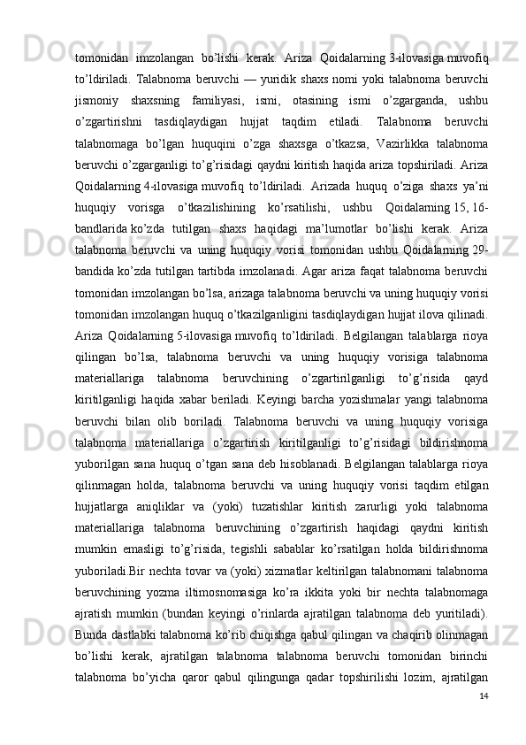 tomonidan   imzolangan   bo’lishi   kerak.   Ariza   Qoidalarning   3-ilovasiga   muvofiq
to’ldiriladi.   Talabnoma   beruvchi   —   yuridik   shaxs   nomi   yoki   talabnoma   beruvchi
jismoniy   shaxsning   familiyasi,   ismi,   otasining   ismi   o’zgarganda,   ushbu
o’zgartirishni   tasdiqlaydigan   hujjat   taqdim   etiladi.   Talabnoma   beruvchi
talabnomaga   bo’lgan   huquqini   o’zga   shaxsga   o’tkazsa,   Vazirlikka   talabnoma
beruvchi o’zgarganligi to’g’risidagi qaydni kiritish haqida ariza topshiriladi. Ariza
Qoidalarning   4-ilovasiga   muvofiq   to’ldiriladi.   Arizada   huquq   o’ziga   shaxs   ya’ni
huquqiy   vorisga   o’tkazilishining   ko’rsatilishi,   ushbu   Qoidalarning   15 ,   16-
bandlarida   ko’zda   tutilgan   shaxs   haqidagi   ma’lumotlar   bo’lishi   kerak.   Ariza
talabnoma   beruvchi   va   uning   huquqiy   vorisi   tomonidan   ushbu   Qoidalarning   29-
bandida   ko’zda   tutilgan   tartibda  imzolanadi.  Agar  ariza  faqat  talabnoma  beruvchi
tomonidan imzolangan bo’lsa, arizaga talabnoma beruvchi va uning huquqiy vorisi
tomonidan imzolangan huquq o’tkazilganligini tasdiqlaydigan hujjat ilova qilinadi.
Ariza   Qoidalarning   5-ilovasiga   muvofiq   to’ldiriladi.   Belgilangan   talablarga   rioya
qilingan   bo’lsa,   talabnoma   beruvchi   va   uning   huquqiy   vorisiga   talabnoma
materiallariga   talabnoma   beruvchining   o’zgartirilganligi   to’g’risida   qayd
kiritilganligi   haqida   xabar   beriladi.   Keyingi   barcha   yozishmalar   yangi   talabnoma
beruvchi   bilan   olib   boriladi.   Talabnoma   beruvchi   va   uning   huquqiy   vorisiga
talabnoma   materiallariga   o’zgartirish   kiritilganligi   to’g’risidagi   bildirishnoma
yuborilgan   sana   huquq   o’tgan   sana   deb   hisoblanadi.   Belgilangan   talablarga   rioya
qilinmagan   holda,   talabnoma   beruvchi   va   uning   huquqiy   vorisi   taqdim   etilgan
hujjatlarga   aniqliklar   va   (yoki)   tuzatishlar   kiritish   zarurligi   yoki   talabnoma
materiallariga   talabnoma   beruvchining   o’zgartirish   haqidagi   qaydni   kiritish
mumkin   emasligi   to’g’risida,   tegishli   sabablar   ko’rsatilgan   holda   bildirishnoma
yuboriladi.Bir nechta tovar va (yoki) xizmatlar keltirilgan talabnomani talabnoma
beruvchining   yozma   iltimosnomasiga   ko’ra   ikkita   yoki   bir   nechta   talabnomaga
ajratish   mumkin   (bundan   keyingi   o’rinlarda   ajratilgan   talabnoma   deb   yuritiladi).
Bunda dastlabki talabnoma ko’rib chiqishga qabul qilingan va chaqirib olinmagan
bo’lishi   kerak,   ajratilgan   talabnoma   talabnoma   beruvchi   tomonidan   birinchi
talabnoma   bo’yicha   qaror   qabul   qilingunga   qadar   topshirilishi   lozim,   ajratilgan
14