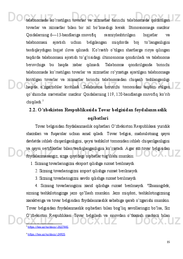talabnomada   ko’rsatilgan   tovarlar   va   xizmatlar   birinchi   talabnomada   qoldirilgan
tovarlar   va   xizmatlar   bilan   bir   xil   bo’lmasligi   kerak.   Iltimosnomaga   mazkur
Qoidalarning   6—13-bandlariga   muvofiq   rasmiylashtirilgan   hujjatlar   va
talabnomani   ajratish   uchun   belgilangan   miqdorda   boj   to’langanligini
tasdiqlaydigan   hujjat   ilova   qilinadi.   Ko’rsatib   o’tilgan   shartlarga   rioya   qilingan
taqdirda   talabnomani   ajratish   to’g’risidagi   iltimosnoma   qondiriladi   va   talabnoma
beruvchiga   bu   haqda   xabar   qilinadi.   Talabnoma   qondirilganda   birinchi
talabnomada   ko’rsatilgan   tovarlar   va   xizmatlar   ro’yxatiga   ajratilgan   talabnomaga
kiritilgan   tovarlar   va   xizmatlar   birinchi   talabnomadan   chiqarib   tashlanganligi
haqida   o’zgartishlar   kiritiladi.   Talabnoma   beruvchi   tomonidan   taqdim   etilgan
qo’shimcha   materiallar   mazkur   Qoidalarning   119 ,   120-bandlariga   muvofiq   ko’rib
chiqiladi. 5
2.2. O’zbekiston Respublikasida Tovar belgisidan foydalanmaslik
oqibatlari
Tovar belgisidan foydalanmaslik oqibatlari O’zbekiston Respublikasi yuridik
shaxslari   va   fuqarolar   uchun   amal   qiladi.   Tovar   belgisi,   mahsulotning   qaysi
davlatda ishlab chiqarilganligini, qaysi tashkilot tomonidan ishlab chiqarilganligini
va qaysi  sertifikatlar bilan tasdiqlanganligini ko’rsatadi. Agar siz tovar belgisidan
foydalanmasangiz, sizga quyidagi oqibatlar tug’ilishi mumkin:
    1. Sizning tovarlaringizni eksport qilishga ruxsat berilmaydi.
2. Sizning tovarlaringizni import qilishga ruxsat berilmaydi.
3. Sizning tovarlaringizni savdo qilishga ruxsat berilmaydi.
4.   Sizning   tovarlaringizni   xarid   qilishga   ruxsat   berilmaydi.   6
Shuningdek,
sizning   tashkilotingizga   jazo   qo’llash   mumkin.   Jazo   miqdori,   tashkilotingizning
xarakteriga va tovar belgisidan foydalanmaslik sababiga qarab o’zgarishi mumkin.
Tovar   belgisidan   foydalanmaslik   oqibatlari   bilan   bog’liq   savollaringiz   bo’lsa,   Siz
O’zbekiston   Respublikasi   Tovar   belgilash   va   sinovdan   o’tkazish   markazi   bilan
5
  https://lex.uz/ru/docs/-3127445
6
  https://lex.uz/ru/docs/-24925
15
