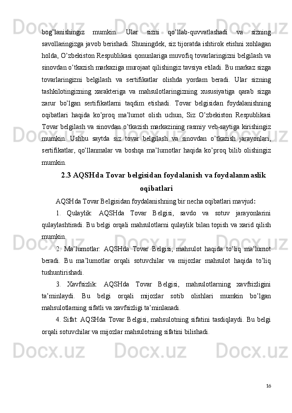 bog’lanishingiz   mumkin.   Ular   sizni   qo’llab-quvvatlashadi   va   sizning
savollaringizga javob berishadi. Shuningdek, siz tijoratda ishtirok etishni xohlagan
holda, O’zbekiston Respublikasi  qonunlariga muvofiq tovarlaringizni belgilash va
sinovdan o’tkazish markaziga murojaat qilishingiz tavsiya etiladi. Bu markaz sizga
tovarlaringizni   belgilash   va   sertifikatlar   olishda   yordam   beradi.   Ular   sizning
tashkilotingizning   xarakteriga   va   mahsulotlaringizning   xususiyatiga   qarab   sizga
zarur   bo’lgan   sertifikatlarni   taqdim   etishadi.   Tovar   belgisidan   foydalanishning
oqibatlari   haqida   ko’proq   ma’lumot   olish   uchun,   Siz   O’zbekiston   Respublikasi
Tovar belgilash va sinovdan o’tkazish markazining rasmiy veb-saytiga kirishingiz
mumkin.   Ushbu   saytda   siz   tovar   belgilash   va   sinovdan   o’tkazish   jarayonlari,
sertifikatlar,   qo’llanmalar   va   boshqa   ma’lumotlar   haqida   ko’proq   bilib   olishingiz
mumkin.
2.3 AQSHda Tovar belgisidan foydalanish va foydalanmaslik
oqibatlari
AQSHda Tovar Belgisidan foydalanishning bir necha oqibatlari mavjud :
1.   Qulaylik:   AQSHda   Tovar   Belgisi,   savdo   va   sotuv   jarayonlarini
qulaylashtiradi. Bu belgi orqali mahsulotlarni qulaylik bilan topish va xarid qilish
mumkin.
2.   Ma’lumotlar:   AQSHda   Tovar   Belgisi,   mahsulot   haqida   to’liq   ma’lumot
beradi.   Bu   ma’lumotlar   orqali   sotuvchilar   va   mijozlar   mahsulot   haqida   to’liq
tushuntirishadi.
3.   Xavfsizlik:   AQSHda   Tovar   Belgisi,   mahsulotlarning   xavfsizligini
ta’minlaydi.   Bu   belgi   orqali   mijozlar   sotib   olishlari   mumkin   bo’lgan
mahsulotlarning sifatli va xavfsizligi ta’minlanadi.
4.   Sifat:   AQSHda   Tovar   Belgisi,   mahsulotning   sifatini   tasdiqlaydi.   Bu   belgi
orqali sotuvchilar va mijozlar mahsulotning sifatini bilishadi.
16