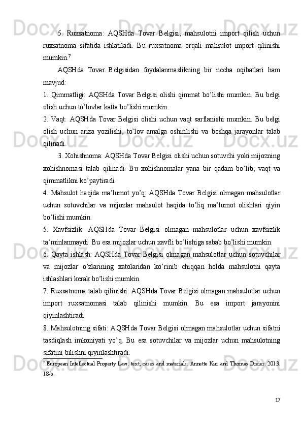 5.   Ruxsatnoma:   AQSHda   Tovar   Belgisi,   mahsulotni   import   qilish   uchun
ruxsatnoma   sifatida   ishlatiladi.   Bu   ruxsatnoma   orqali   mahsulot   import   qilinishi
mumkin. 7
AQSHda   Tovar   Belgisidan   foydalanmaslikning   bir   necha   oqibatlari   ham
mavjud:
1.   Qimmatligi:   AQSHda   Tovar   Belgisi   olishi   qimmat   bo’lishi   mumkin.   Bu   belgi
olish uchun to’lovlar katta bo’lishi mumkin.
2.   Vaqt:   AQSHda   Tovar   Belgisi   olishi   uchun   vaqt   sarflanishi   mumkin.   Bu   belgi
olish   uchun   ariza   yozilishi,   to’lov   amalga   oshirilishi   va   boshqa   jarayonlar   talab
qilinadi.
3. Xohishnoma: AQSHda Tovar Belgisi olishi uchun sotuvchi yoki mijozning
xohishnomasi   talab   qilinadi.   Bu   xohishnomalar   yana   bir   qadam   bo’lib,   vaqt   va
qimmatlikni ko’paytiradi.
4. Mahsulot  haqida ma’lumot  yo’q:  AQSHda Tovar  Belgisi  olmagan mahsulotlar
uchun   sotuvchilar   va   mijozlar   mahsulot   haqida   to’liq   ma’lumot   olishlari   qiyin
bo’lishi mumkin.
5.   Xavfsizlik:   AQSHda   Tovar   Belgisi   olmagan   mahsulotlar   uchun   xavfsizlik
ta’minlanmaydi. Bu esa mijozlar uchun xavfli bo’lishiga sabab bo’lishi mumkin.
6.   Qayta   ishlash:   AQSHda   Tovar   Belgisi   olmagan   mahsulotlar   uchun   sotuvchilar
va   mijozlar   o’zlarining   xatolaridan   ko’rinib   chiqqan   holda   mahsulotni   qayta
ishlashlari kerak bo’lishi mumkin.
7. Ruxsatnoma talab qilinishi: AQSHda Tovar Belgisi olmagan mahsulotlar uchun
import   ruxsatnomasi   talab   qilinishi   mumkin.   Bu   esa   import   jarayonini
qiyinlashtiradi.
8. Mahsulotning sifati: AQSHda Tovar Belgisi olmagan mahsulotlar uchun sifatni
tasdiqlash   imkoniyati   yo’q.   Bu   esa   sotuvchilar   va   mijozlar   uchun   mahsulotning
sifatini bilishni qiyinlashtiradi.
7
  European Intellectual Property Law. text, cases and materials. Annette Kur and Thomas Dreier. 2013.
18-b.
17