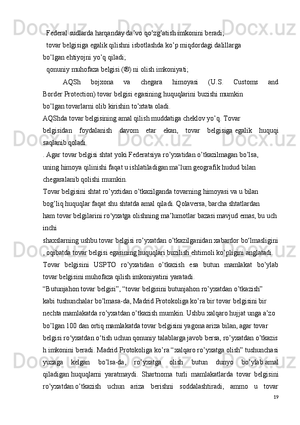 Federal   sudlarda   harqanday da’vo   qo’zg’atish   imkonini   beradi;  
  tovar   belgisiga   egalik   qilishni   isbotlashda   ko’p   miqdordagi   dalillarga  
bo’lgan   ehtiyojni   yo’q   qiladi;  
  qonuniy   muhofaza   belgisi   (®) ni   olish   imkoniyati;  
    AQSh   bojxona   va   chegara   himoyasi   (U.S.   Customs   and
Border   Protection)   tovar   belgisi   egasining   huquqlarini   buzishi   mumkin
bo’lgan   tovarlarni   olib kirishin to’xtata oladi.
AQShda tovar belgisining amal qilish muddatiga cheklov yo’q. Tovar  
belgisidan   foydalanish   davom   etar   ekan,   tovar   belgisiga   egalik   huquqi
saqlanib   qoladi 
.   Agar   tovar belgisi   shtat   yoki   Federatsiya   ro’yxatidan   o’tkazilmagan   bo’lsa,  
uning himoya qilinishi faqat u ishlatiladigan ma’lum geografik hudud bilan  
chegaralanib   qolishi   mumkin.
Tovar   belgisini   shtat   ro’yxtidan   o’tkazilganda   tovarning   himoyasi   va   u   bilan  
bog’liq huquqlar faqat shu shtatda amal qiladi. Qolaversa, barcha shtatlardan
ham   tovar   belgilarini   ro yxatgaʻ   olishning   ma lumotlar	ʼ   bazasi   mavjud   emas,   bu   uch
inchi  
shaxslarning   ushbu   tovar   belgisi   ro’yxatdan   o’tkazilganidan   xabardor   bo lmasligini	
ʻ
,   oqibatda tovar belgisi egasining huquqlari buzilish ehtimoli ko’pligini anglatadi.  
Tovar   belgisini   USPTO   ro’yxatidan   o’tkazish   esa   butun   mamlakat   bo’ylab
tovar   belgisini   muhofaza qilish   imkoniyatini   yaratadi.
“Butunjahon   tovar   belgisi”,   “tovar   belgisini   butunjahon   ro’yxatdan   o’tkazish”  
kabi tushunchalar bo’lmasa-da, Madrid Protokoliga ko’ra bir tovar belgisini bir  
nechta   mamlakatda   ro’yxatdan   o’tkazish   mumkin.   Ushbu   xalqaro   hujjat   unga   a’zo  
bo’lgan 100 dan ortiq mamlakatda tovar belgisini yagona ariza bilan, agar tovar  
belgisi   ro yxatdan	
ʻ   o tish	ʻ   uchun   qonuniy   talablarga   javob   bersa,   ro’yxatdan   o’tkazis
h   imkonini beradi. Madrid Protokoliga ko’ra “xalqaro ro’yxatga olish” tushunchasi
yuzaga   kelgan   bo’lsa-da,   ro’yxatga   olish   butun   dunyo   bo’ylab   amal
qiladigan   huquqlarni   yaratmaydi.   Shartnoma   turli   mamlakatlarda   tovar   belgisini
ro’yxatdan   o’tkazish   uchun   ariza   berishni   soddalashtiradi,   ammo   u   tovar
19