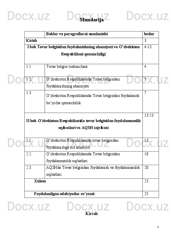 Mundarija
                   
Boblar va paragraflarni nomlanishi betlar
Kirish 3
I bob Tovar belgisidan foydalanishning ahamiyati va O’zbekiston
Respublikasi qonunchiligi 4-13
1.1. Tovar belgisi tushunchasi 4
1.2. O’zbekiston Respublikasida Tovar belgisidan 
foydalanishning ahamiyati 5
1.3.
O’zbekiston Respublikasida Tovar belgisidan foydalanish 
bo’yicha qonunchilik 7
II bob O’zbekiston Respubikasida tovar belgisidan foydalanmaslik
oqibatlari va AQSH tajribasi 13-23
2.1. O’zbekiston Respublikasida tovar belgisidan 
foydalanishga oid amaliyot 13
2.2. O’zbekiston Respublikasida Tovar belgisidan 
foydalanmaslik oqibatlari 18
2.3. AQSHda Tovar belgisidan foydalanish va foydalanmaslik 
oqibatlari 20
Xulosa 23
Foydalanilgan adabiyotlar ro’yxati: 25
 
Kirish
2