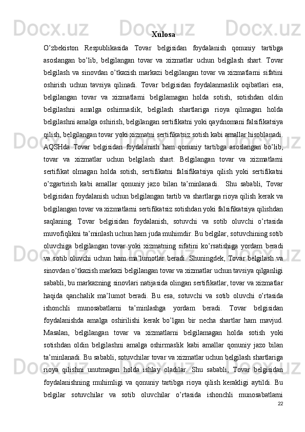 Xulosa
O’zbekiston   Respublikasida   Tovar   belgisidan   foydalanish   qonuniy   tartibga
asoslangan   bo’lib,   belgilangan   tovar   va   xizmatlar   uchun   belgilash   shart.   Tovar
belgilash   va   sinovdan   o’tkazish   markazi   belgilangan   tovar   va   xizmatlarni   sifatini
oshirish   uchun   tavsiya   qilinadi.   Tovar   belgisidan   foydalanmaslik   oqibatlari   esa,
belgilangan   tovar   va   xizmatlarni   belgilamagan   holda   sotish,   sotishdan   oldin
belgilashni   amalga   oshirmaslik,   belgilash   shartlariga   rioya   qilmagan   holda
belgilashni amalga oshirish, belgilangan sertifikatni yoki qaydnomani falsifikatsiya
qilish, belgilangan tovar yoki xizmatni sertifikatsiz sotish kabi amallar hisoblanadi.
AQSHda   Tovar   belgisidan   foydalanish   ham   qonuniy   tartibga   asoslangan   bo’lib,
tovar   va   xizmatlar   uchun   belgilash   shart.   Belgilangan   tovar   va   xizmatlarni
sertifikat   olmagan   holda   sotish,   sertifikatni   falsifikatsiya   qilish   yoki   sertifikatni
o’zgartirish   kabi   amallar   qonuniy   jazo   bilan   ta’minlanadi.     Shu   sababli,   Tovar
belgisidan foydalanish uchun belgilangan tartib va shartlarga rioya qilish kerak va
belgilangan tovar va xizmatlarni sertifikatsiz sotishdan yoki falsifikatsiya qilishdan
saqlaning.   Tovar   belgisidan   foydalanish,   sotuvchi   va   sotib   oluvchi   o’rtasida
muvofiqlikni ta’minlash uchun ham juda muhimdir. Bu belgilar, sotuvchining sotib
oluvchiga   belgilangan   tovar   yoki   xizmatning   sifatini   ko’rsatishiga   yordam   beradi
va   sotib   oluvchi   uchun   ham   ma’lumotlar   beradi.   Shuningdek,   Tovar   belgilash   va
sinovdan o’tkazish markazi belgilangan tovar va xizmatlar uchun tavsiya qilganligi
sababli, bu markazning sinovlari natijasida olingan sertifikatlar, tovar va xizmatlar
haqida   qanchalik   ma’lumot   beradi.   Bu   esa,   sotuvchi   va   sotib   oluvchi   o’rtasida
ishonchli   munosabatlarni   ta’minlashga   yordam   beradi.   Tovar   belgisidan
foydalanishda   amalga   oshirilishi   kerak   bo’lgan   bir   necha   shartlar   ham   mavjud.
Masalan,   belgilangan   tovar   va   xizmatlarni   belgilamagan   holda   sotish   yoki
sotishdan   oldin   belgilashni   amalga   oshirmaslik   kabi   amallar   qonuniy   jazo   bilan
ta’minlanadi. Bu sababli, sotuvchilar tovar va xizmatlar uchun belgilash shartlariga
rioya   qilishni   unutmagan   holda   ishlay   oladilar.   Shu   sababli,   Tovar   belgisidan
foydalanishning   muhimligi   va   qonuniy   tartibga   rioya   qilish   kerakligi   aytildi.   Bu
belgilar   sotuvchilar   va   sotib   oluvchilar   o’rtasida   ishonchli   munosabatlarni
22