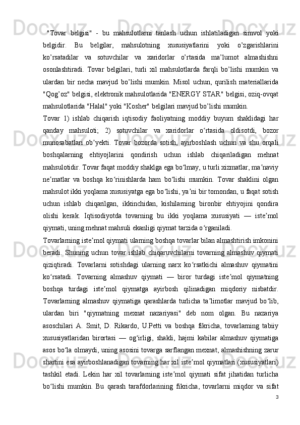 "Tovar   belgisi"   -   bu   mahsulotlarni   tanlash   uchun   ishlatiladigan   simvol   yoki
belgidir.   Bu   belgilar,   mahsulotning   xususiyatlarini   yoki   o’zgarishlarini
ko’rsatadilar   va   sotuvchilar   va   xaridorlar   o’rtasida   ma’lumot   almashishni
osonlashtiradi.   Tovar   belgilari,   turli   xil   mahsulotlarda   farqli   bo’lishi   mumkin   va
ulardan   bir   necha   mavjud   bo’lishi   mumkin.   Misol   uchun,   qurilish   materiallarida
"Qog’oz" belgisi, elektronik mahsulotlarida "ENERGY STAR" belgisi, oziq-ovqat
mahsulotlarida "Halal" yoki "Kosher" belgilari mavjud bo’lishi mumkin.
Tovar   1)   ishlab   chiqarish   iqtisodiy   faoliyatning   moddiy   buyum   shaklidagi   har
qanday   mahsuloti;   2)   sotuvchilar   va   xaridorlar   o rtasida   oldisotdi,   bozorʻ
munosabatlari   ob yekti.   Tovar   bozorda   sotish,   ayirboshlash   uchun   va   shu   orqali	
ʼ
boshqalarning   ehtiyojlarini   qondirish   uchun   ishlab   chiqariladigan   mehnat
mahsulotidir. Tovar faqat moddiy shaklga ega bo lmay, u turli xizmatlar, ma naviy	
ʻ ʼ
ne matlar   va   boshqa   ko rinishlarda   ham   bo lishi   mumkin.   Tovar   shaklini   olgan	
ʼ ʻ ʻ
mahsulot ikki yoqlama xususiyatga ega bo lishi, ya ni bir tomondan, u faqat sotish	
ʻ ʼ
uchun   ishlab   chiqarilgan,   ikkinchidan,   kishilarning   bironbir   ehtiyojini   qondira
olishi   kerak.   Iqtisodiyotda   tovarning   bu   ikki   yoqlama   xususiyati   —   iste mol	
ʼ
qiymati, uning mehnat mahsuli ekanligi qiymat tarzida o rganiladi.	
ʻ
Tovarlarning iste mol qiymati ularning boshqa tovarlar bilan almashtirish imkonini	
ʼ
beradi.   Shuning   uchun   tovar   ishlab   chiqaruvchilarni   tovarning   almashuv   qiymati
qiziqtiradi.   Tovarlarni   sotishdagi   ularning   narx   ko rsatkichi   almashuv   qiymatini	
ʻ
ko rsatadi.   Tovarning   almashuv   qiymati   —   biror   turdagi   iste mol   qiymatning	
ʻ ʼ
boshqa   turdagi   iste mol   qiymatga   ayirbosh   qilinadigan   miqdoriy   nisbatdir.	
ʼ
Tovarlarning   almashuv   qiymatiga   qarashlarda   turlicha   ta limotlar   mavjud   bo lib,	
ʼ ʻ
ulardan   biri   "qiymatning   mexnat   nazariyasi"   deb   nom   olgan.   Bu   nazariya
asoschilari   A.   Smit,   D.   Rikardo,   U.Petti   va   boshqa   fikricha,   tovarlarning   tabiiy
xususiyatlaridan   birortasi   —   og irligi,   shakli,   hajmi   kabilar   almashuv   qiymatiga	
ʻ
asos bo la olmaydi, uning asosini tovarga sarflangan mexnat, almashishning zarur	
ʻ
shartini esa ayirboshlanadigan tovarning har xil iste mol qiymatlari (xususiyatlari)	
ʼ
tashkil   etadi.   Lekin   har   xil   tovarlarning   iste mol   qiymati   sifat   jihatidan   turlicha	
ʼ
bo lishi   mumkin.   Bu   qarash   tarafdorlarining   fikricha,   tovarlarni   miqdor   va   sifat	
ʻ
3