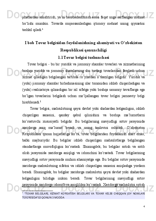 jihatlardan solishtirish, ya ni barobarlashtirish asosi faqat unga sarflangan mehnatʼ
bo lishi   mumkin.   Tovarda   mujassamlashgan   ijtimoiy   mehnat   uning   qiymatini	
ʻ
tashkil qiladi.¹
I bob Tovar belgisidan foydalanishning ahamiyati va O’zbekiston
Respublikasi qonunchiligi
1.1 Tovar belgisi tushunchasi
       Tovar belgisi - bu bir yuridik va jismoniy shaxslar  tovarlari va xizmatlarining
boshqa   yuridik   va   jismoniy   shaxslarning   shu   turdagi   tovarlaridan   farqlash   uchun
xizmat   qiladigan   belgilangan   tartibda   ro’yxatdan   o’tkazilgan   belgidir.   Yuridik   va
(yoki)   jismoniy   shaxslar   birlashmasining   ular   tomonidan   ishlab   chiqariladigan   va
(yoki)  realizatsiya qilinadigan bir  xil  sifatga yoki  boshqa  umumiy tavsiflarga ega
bo’lgan   tovarlarini   belgilash   uchun   mo’ljallangan   tovar   belgisi   jamoaviy   belgi
hisoblanadi. 1
Tovar   belgisi, mahsulotning  qaysi  davlat  yoki  shahardan   kelganligini,  ishlab
chiqarilgan   sanasini,   qanday   qabul   qilinishini   va   boshqa   ma’lumotlarni
ko’rsatuvchi   xususiyatli   belgidir.   Bu   belgilarning   mavjudligi   sotuv   jarayonida
xaridorga   aniq   ma’lumot   beradi   va   uning   tanlovini   oshiradi.   O’zbekiston
Respublikasi   qonun   hujjatlariga   ko’ra,   tovar   belgilaridan   foydalanish   shart   emas,
balki   majburiydir.   Bu   belgilar   ishlab   chiqarilgan   mahsulotlarga   belgilangan
standartlarga   muvofiqligini   ko’rsatadi.   Shuningdek,   bu   belgilar   sotish   va   sotib
olish   jarayonida   xaridorga   aniqligi   va   ishonchini   ko’rsatadi.   Tovar   belgilarining
mavjudligi sotuv jarayonida muhim ahamiyatga ega. Bu belgilar sotuv jarayonida
xaridorga   mahsulotning   sifatini   va   ishlab   chiqarilgan   sanasini   aniqlashga   yordam
beradi. Shuningdek, bu belgilar xaridorga mahsulotni qaysi davlat yoki shahardan
kelganligini   bilishga   imkon   beradi.   Tovar   belgilarining   mavjudligi   sotuv
jarayonida xaridorga ishonch va aniqlilikni ko’rsatadi. Xaridorga mahsulotni sotish
1
  “ TOVAR   BELGILARI,   XIZMAT   KO‘RSATISH   BELGILARI   VA   TOVAR   KELIB   CHIQQAN   JOY   NOMLARI
TO‘G‘RISIDA”GI QONUN 3 MODDA
4