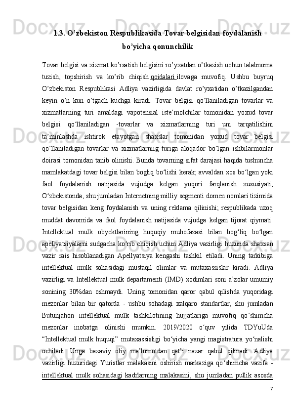 1.3. O’zbekiston Respublikasida Tovar belgisidan foydalanish
bo’yicha qonunchilik
Tovar belgisi va xizmat ko’rsatish belgisini ro’yxatdan o’tkazish uchun talabnoma
tuzish,   topshirish   va   ko’rib   chiqish   qoidalari        ilovaga   muvofiq.   Ushbu   buyruq
O’zbekiston   Respublikasi   Adliya   vazirligida   davlat   ro’yxatidan   o’tkazilgandan
keyin   o’n   kun   o’tgach   kuchga   kiradi.   Tovar   belgisi   qo llaniladigan   tovarlar   vaʻ
х izmatlarning   turi   amaldagi   vapotensial   iste’molchilar   tomonidan   yo х ud   tovar
belgisi   qo llaniladigan   -tovarlar   va  	
ʻ х izmatlarning   turi   uni   tarqatilishini
ta’minlashda   ishtirok   etayotgan   sha х slar   tomonidan   yo х ud   tovar   belgisi
qo llaniladigan   tovarlar   va  	
ʻ х izmatlarniig   turiga   aloqador   bo lgan   ishbilarmonlar	ʻ
doirasi  tomonidan tanib olinishi. Bunda  tovarning sifat  darajasi  haqida tushuncha
mamlakatdagi tovar belgisi bilan bogliq bo lishi kerak; avvaldan  	
ʻ х os bo lgan yoki	ʻ
faol   foydalanish   natijasida   vujudga   kelgan   yuqori   farqlanish   х ususiyati;
O zbekistonda, shu jumladan Internetning milliy segmenti domen nomlari tizimida	
ʻ
tovar   belgisidan   keng   foydalanish   va   uning   reklama   qilinishi;   respublikada   uzoq
muddat   davomida   va   faol   foydalanish   natijasida   vujudga   kelgan   tijorat   qiymati.
Intellektual   mulk   obyektlarining   huquqiy   muhofazasi   bilan   bog liq   bo lgan	
ʻ ʻ
apellyatsiyalarni sudgacha ko rib chiqish uchun Adliya vazirligi huzurida sha	
ʻ х san
vazir   rais   hisoblanadigan   Apellyatsiya   kengashi   tashkil   etiladi.   Uning   tarkibiga
intellektual   mulk   sohasidagi   mustaqil   olimlar   va   muta х assislar   kiradi.   Adliya
vazirligi va Intellektual mulk departamenti (IMD)   х odimlari soni  a’zolar umumiy
sonining   30%dan   oshmaydi.   Uning   tomonidan   qaror   qabul   qilishda   yuqoridagi
mezonlar   bilan   bir   qatorda   -   ushbu   sohadagi   х alqaro   standartlar,   shu   jumladan
Butunjahon   intellektual   mulk   tashkilotining   hujjatlariga   muvofiq   qo shimcha	
ʻ
mezonlar   inobatga   olinishi   mumkin.   2019/2020   o quv   yilida   TDYuUda	
ʻ
“Intellektual   mulk   huquqi”   muta х assisligi   bo yicha   yangi   magistratura   yo nalishi	
ʻ ʻ
ochiladi.   Unga   bazaviy   oliy   ma’lumotdan   qat’i   nazar   qabul   qilinadi.   Adliya
vazirligi   huzuridagi   Yuristlar   malakasini   oshirish   markaziga   qo shimcha   vazifa   -	
ʻ
intellektual   mulk   sohasidagi   kadrlarning   malakasini,   shu   jumladan   pullik   asosda
7