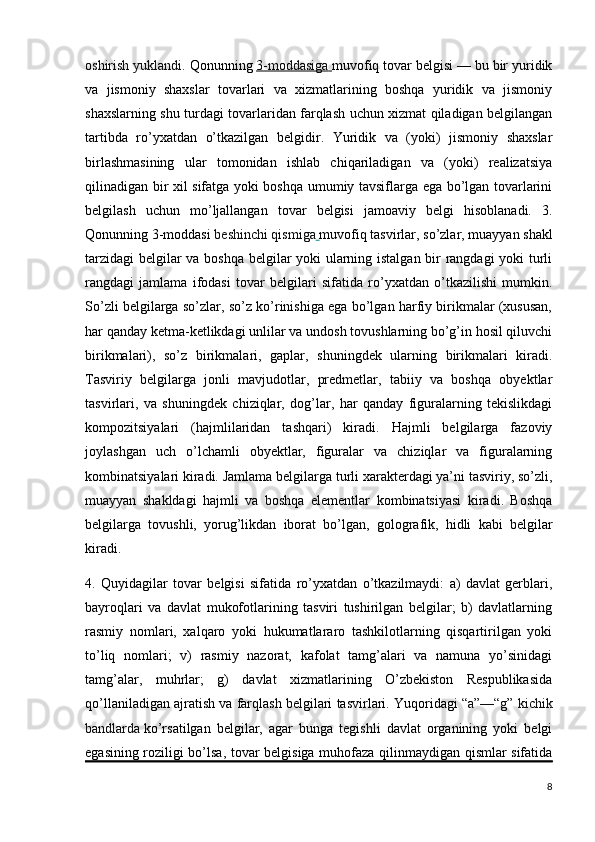 oshirish yuklandi.  Qonunning   3-moddasiga        muvofiq tovar belgisi — bu bir yuridik
va   jismoniy   shaxslar   tovarlari   va   xizmatlarining   boshqa   yuridik   va   jismoniy
shaxslarning shu turdagi tovarlaridan farqlash uchun xizmat qiladigan belgilangan
tartibda   ro’yxatdan   o’tkazilgan   belgidir.   Yuridik   va   (yoki)   jismoniy   shaxslar
birlashmasining   ular   tomonidan   ishlab   chiqariladigan   va   (yoki)   realizatsiya
qilinadigan bir xil sifatga yoki boshqa umumiy tavsiflarga ega bo’lgan tovarlarini
belgilash   uchun   mo’ljallangan   tovar   belgisi   jamoaviy   belgi   hisoblanadi.   3.
Qonunning 3-moddasi   beshinchi qismiga   muvofiq tasvirlar, so’zlar, muayyan shakl
tarzidagi  belgilar va boshqa belgilar yoki ularning istalgan bir rangdagi yoki turli
rangdagi   jamlama   ifodasi   tovar   belgilari   sifatida   ro’yxatdan   o’tkazilishi   mumkin.
So’zli belgilarga so’zlar, so’z ko’rinishiga ega bo’lgan harfiy birikmalar (xususan,
har qanday ketma-ketlikdagi unlilar va undosh tovushlarning bo’g’in hosil qiluvchi
birikmalari),   so’z   birikmalari,   gaplar,   shuningdek   ularning   birikmalari   kiradi.
Tasviriy   belgilarga   jonli   mavjudotlar,   predmetlar,   tabiiy   va   boshqa   obyektlar
tasvirlari,   va   shuningdek   chiziqlar,   dog’lar,   har   qanday   figuralarning   tekislikdagi
kompozitsiyalari   (hajmlilaridan   tashqari)   kiradi.   Hajmli   belgilarga   fazoviy
joylashgan   uch   o’lchamli   obyektlar,   figuralar   va   chiziqlar   va   figuralarning
kombinatsiyalari kiradi. Jamlama belgilarga turli xarakterdagi ya’ni tasviriy, so’zli,
muayyan   shakldagi   hajmli   va   boshqa   elementlar   kombinatsiyasi   kiradi.   Boshqa
belgilarga   tovushli,   yorug’likdan   iborat   bo’lgan,   golografik,   hidli   kabi   belgilar
kiradi.
4.   Quyidagilar   tovar   belgisi   sifatida   ro’yxatdan   o’tkazilmaydi:   a)   davlat   gerblari,
bayroqlari   va   davlat   mukofotlarining   tasviri   tushirilgan   belgilar;   b)   davlatlarning
rasmiy   nomlari,   xalqaro   yoki   hukumatlararo   tashkilotlarning   qisqartirilgan   yoki
to’liq   nomlari;   v)   rasmiy   nazorat,   kafolat   tamg’alari   va   namuna   yo’sinidagi
tamg’alar,   muhrlar;   g)   davlat   xizmatlarining   O’zbekiston   Respublikasida
qo’llaniladigan ajratish va farqlash belgilari tasvirlari. Yuqoridagi   “a”—“g” kichik
bandlarda   ko’rsatilgan   belgilar,   agar   bunga   tegishli   davlat   organining   yoki   belgi
egasining roziligi bo’lsa, tovar belgisiga muhofaza qilinmaydigan qismlar sifatida
8