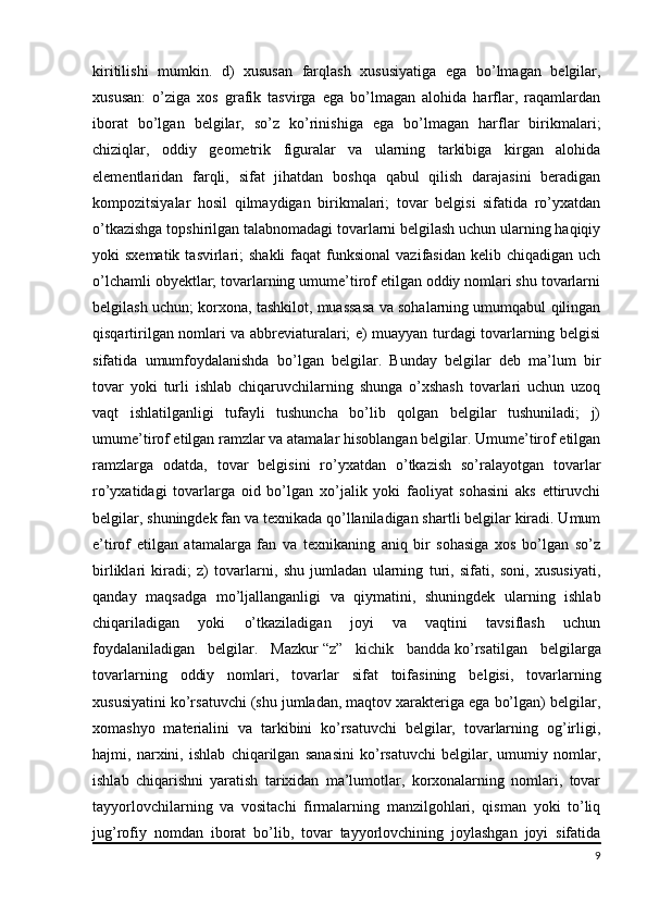 kiritilishi   mumkin.   d)   xususan   farqlash   xususiyatiga   ega   bo’lmagan   belgilar,
xususan:   o’ziga   xos   grafik   tasvirga   ega   bo’lmagan   alohida   harflar,   raqamlardan
iborat   bo’lgan   belgilar,   so’z   ko’rinishiga   ega   bo’lmagan   harflar   birikmalari;
chiziqlar,   oddiy   geometrik   figuralar   va   ularning   tarkibiga   kirgan   alohida
elementlaridan   farqli,   sifat   jihatdan   boshqa   qabul   qilish   darajasini   beradigan
kompozitsiyalar   hosil   qilmaydigan   birikmalari;   tovar   belgisi   sifatida   ro’yxatdan
o’tkazishga topshirilgan talabnomadagi tovarlarni belgilash uchun ularning haqiqiy
yoki  sxematik  tasvirlari;  shakli  faqat   funksional  vazifasidan  kelib  chiqadigan  uch
o’lchamli obyektlar; tovarlarning umume’tirof etilgan oddiy nomlari shu tovarlarni
belgilash uchun; korxona, tashkilot, muassasa va sohalarning umumqabul qilingan
qisqartirilgan nomlari va abbreviaturalari; e) muayyan turdagi tovarlarning belgisi
sifatida   umumfoydalanishda   bo’lgan   belgilar.   Bunday   belgilar   deb   ma’lum   bir
tovar   yoki   turli   ishlab   chiqaruvchilarning   shunga   o’xshash   tovarlari   uchun   uzoq
vaqt   ishlatilganligi   tufayli   tushuncha   bo’lib   qolgan   belgilar   tushuniladi;   j)
umume’tirof etilgan ramzlar va atamalar hisoblangan belgilar. Umume’tirof etilgan
ramzlarga   odatda,   tovar   belgisini   ro’yxatdan   o’tkazish   so’ralayotgan   tovarlar
ro’yxatidagi   tovarlarga   oid   bo’lgan   xo’jalik   yoki   faoliyat   sohasini   aks   ettiruvchi
belgilar, shuningdek fan va texnikada qo’llaniladigan shartli belgilar kiradi. Umum
e’tirof   etilgan   atamalarga   fan   va   texnikaning   aniq   bir   sohasiga   xos   bo’lgan   so’z
birliklari   kiradi;   z)   tovarlarni,   shu   jumladan   ularning   turi,   sifati,   soni,   xususiyati,
qanday   maqsadga   mo’ljallanganligi   va   qiymatini,   shuningdek   ularning   ishlab
chiqariladigan   yoki   o’tkaziladigan   joyi   va   vaqtini   tavsiflash   uchun
foydalaniladigan   belgilar.   Mazkur   “z”   kichik   bandda   ko’rsatilgan   belgilarga
tovarlarning   oddiy   nomlari,   tovarlar   sifat   toifasining   belgisi,   tovarlarning
xususiyatini ko’rsatuvchi (shu jumladan, maqtov xarakteriga ega bo’lgan) belgilar,
xomashyo   materialini   va   tarkibini   ko’rsatuvchi   belgilar,   tovarlarning   og’irligi,
hajmi,   narxini,   ishlab   chiqarilgan   sanasini   ko’rsatuvchi   belgilar,   umumiy   nomlar,
ishlab   chiqarishni   yaratish   tarixidan   ma’lumotlar,   korxonalarning   nomlari,   tovar
tayyorlovchilarning   va   vositachi   firmalarning   manzilgohlari,   qisman   yoki   to’liq
jug’rofiy   nomdan   iborat   bo’lib,   tovar   tayyorlovchining   joylashgan   joyi   sifatida
9