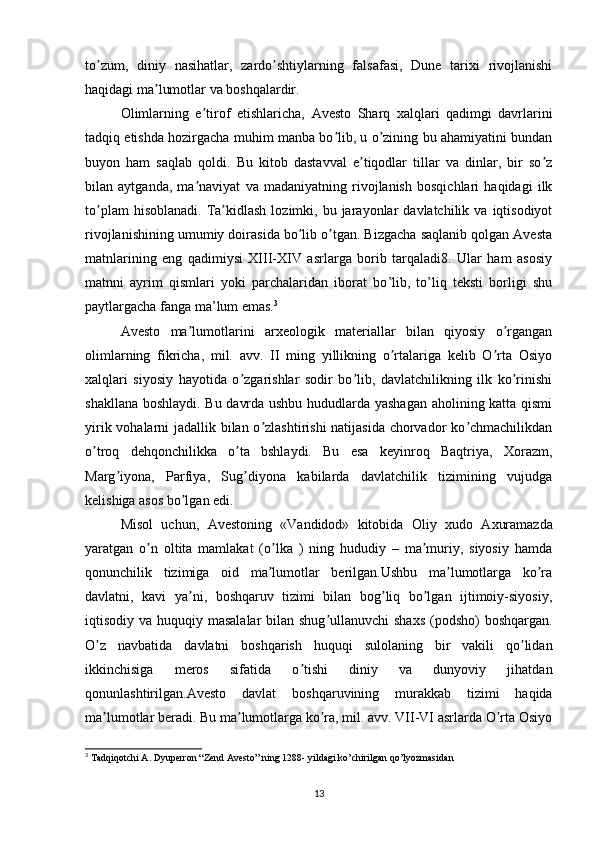 to zum,   diniy   nasihatlar,   zardo shtiylarning   falsafasi,   Dune   tarixi   rivojlanishiʼ ʼ
haqidagi ma lumotlar va boshqalardir.	
ʼ
Olimlarning   e tirof   etishlaricha,  	
ʼ А vesto   Sharq   xalqlari   qadimgi   davrlarini
tadqiq etishda hozirgacha muhim manba bo lib, u o zining bu ahamiyatini bundan	
ʼ ʼ
buyon   ham   saqlab   qoldi.   Bu   kitob   dastavval   e tiqodlar   tillar   va   dinlar,   bir   so z	
ʼ ʼ
bilan   aytganda,   ma naviyat   va   madaniyatning   rivojlanish   bosqichlari   haqidagi   ilk	
ʼ
to plam  hisoblanadi.   Ta kidlash   lozimki,  bu  jarayonlar   davlatchilik  va  iqtisodiyot	
ʼ ʼ
rivojlanishining umumiy doirasida bo lib o tgan. Bizgacha saqlanib qolgan Avesta	
ʼ ʼ
matnlarining   eng   qadimiysi   XIII-XIV   asrlarga   borib   tarqaladi8.   Ular   ham   asosiy
matnni   ayrim   qismlari   yoki   parchalaridan   iborat   bo lib,   to liq   teksti   borligi   shu	
ʽ ʽ
paytlargacha fanga ma’lum emas. 3
А vesto   ma lumotlarini   arxeologik   materiallar   bilan   qiyosiy   o rgangan	
ʼ ʼ
olimlarning   fikricha,   mil.   avv.   II   ming   yillikning   o rtalariga   kelib   O rta   Osiyo	
ʼ ʼ
xalqlari   siyosiy   hayotida   o zgarishlar   sodir   bo lib,   davlatchilikning   ilk   ko rinishi	
ʼ ʼ ʼ
shakllana boshlaydi. Bu davrda ushbu hududlarda yashagan aholining katta qismi
yirik vohalarni jadallik bilan o zlashtirishi  natijasida chorvador  ko chmachilikdan	
ʼ ʼ
o troq   dehqonchilikka   o ta   bshlaydi.   Bu   esa   keyinroq   Baqtriya,   Xorazm,	
ʼ ʼ
Marg iyona,   Parfiya,   Sug diyona   kabilarda   davlatchilik   tizimining   vujudga	
ʼ ʼ
kelishiga asos bo lgan edi. 	
ʼ
Misol   uchun,   А vestoning   «Vandidod»   kitobida   Oliy   xudo   А xuramazda
yaratgan   o n   oltita   mamlakat   (o lka   )   ning   hududiy   –   ma muriy,   siyosiy   hamda	
ʼ ʼ ʼ
qonunchilik   tizimiga   oid   ma lumotlar   berilgan.Ushbu   ma lumotlarga   ko ra	
ʼ ʼ ʼ
davlatni,   kavi   ya ni,   boshqaruv   tizimi   bilan   bog liq   bo lgan   ijtimoiy-siyosiy,	
ʼ ʼ ʼ
iqtisodiy va huquqiy masalalar  bilan shug ullanuvchi  shaxs (podsho)  boshqargan.	
ʼ
O z   navbatida   davlatni   boshqarish   huquqi   sulolaning   bir   vakili   qo lidan	
ʼ ʼ
ikkinchisiga   meros   sifatida   o tishi   diniy   va   dunyoviy   jihatdan	
ʼ
qonunlashtirilgan. А vesto   davlat   boshqaruvining   murakkab   tizimi   haqida
ma lumotlar beradi. Bu ma lumotlarga ko ra, mil. avv. VII-VI asrlarda O rta Osiyo	
ʼ ʼ ʼ ʼ
3
 Tadqiqotchi A. Dyuperron “Zend Avesto” ning 1288- yildagi ko’chirilgan qo’lyozmasidan
13 