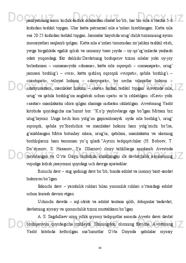 jamiyatining asosi   kichik-kichik  oilalardan  iborat  bo lib, har  bir  oila  o rtacha  5-6ʼ ʼ
kishidan tashkil  topgan. Ular  katta patriarxal  oila a zolari  hisoblangan. Katta  oila
ʼ
esa 20-25 kishidan tashkil topgan. Jamoalar hayotida urug chilik tuzumining ayrim	
ʼ
xususiyatlari saqlanib qolgan. Katta oila a zolari tomonidan xo jalikni tashkil etish,	
ʼ ʼ
yerga  birgalikda  egalik   qilish   va  umumiy  turar   joyda  –  uy-qo rg onlarda  yashash	
ʼ ʼ
odati   yuqoridagi   fikr   dalilidir.Davlatning   boshqaruv   tizimi   oilalar   yoki   uy-joy
birlashmasi   –   «nmana»yoki   «dmana»,   katta   oila   oqsoqoli   –   «nmanapati»,   urug	
ʼ
jamoasi   boshlig i   –   «vis»,   katta   qishloq   oqsoqoli   «vispati»,   qabila   boshlig i   –	
ʼ ʼ
«zantupati»,   viloyat   hokimi   –   «daxyupati»,   bir   necha   viloyatlar   hokimi   –
«daxyusastar»,   mamlakat   hokimi   –   «kavi»   lardan   tashkil   topgan.   А vestoda   oila,
urug   va   qabila   boshlig ini   anglatish   uchun   «pati»   so zi   ishlatilgan.   «Kavi»   yoki	
ʼ ʼ ʼ
«sastar»   mamlakatni   idora   qilgan   shaxsga   nisbatan   ishlatilgan.   А vestoning   Yasht
kitobida   quyidagicha   ma lumot   bor:   “Ko p   yaylovlarga   ega   bo lgan   Mitrani   biz	
ʼ ʼ ʼ
ulug laymiz   .Unga   hech   kim   yolg on   gapiraolmaydi:   uyda   oila   boshlig i,   urug	
ʼ ʼ ʼ ʼ
oqsoqoli,   qabila   yo lboshchisi   va   mamlakat   hokimi   ham   yolg onchi   bo lsa,	
ʼ ʼ ʼ
g azablangan   Mitra   butunlay   oilani,   urug ni,   qabilani,   mamlakatni   va   ularning	
ʼ ʼ
boshliqlarini   ham   tamoman   yo q   qiladi.”	
ʼ А yrim   tadqiqotchilar   (H.   Boboev,   T.
Do stjonov,   S.   Hasanov,   Ya.   Ollamov)   ilmiy   tahlillarga   asoslanib  	
ʼ А vestoda
tasvirlangan   va   O rta   Osiyo   hududida   shakllangan   ilk   davlatchilik   asoslarining	
ʼ
vujudga kelish jarayonini quyidagi uch davrga ajratadilar: 
Birinchi davr – eng qadimgi davr bo lib, bunda adolat va insoniy baxt-saodat	
ʼ
hukmron bo lgan.	
ʼ
Ikkinchi   davr   –   yaxshilik   ruhlari   bilan   yomonlik   ruhlari   o rtasidagi   adolat	
ʼ
uchun kurash davom etgan.
Uchinchi   davrda   –   aql-idrok   va   adolat   tantana   qilib,   dehqonlar   badavlat,
davlatning siyosiy va qonunchilik tizimi mustahkam bo lgan.	
ʼ
А . S. Sagdullaev uzoq yillik qiyosiy tadqiqotlar asosida   А vesto davri davlat
boshqaruvini   quyidagicha   izohlaydi:   Shuningdek,   olimning   fikricha,   А vestoning
Yasht   kitobida   keltirilgan   ma lumotlar   O rta   Osiyoda   qabilalar   siyosiy	
ʼ ʼ
14 