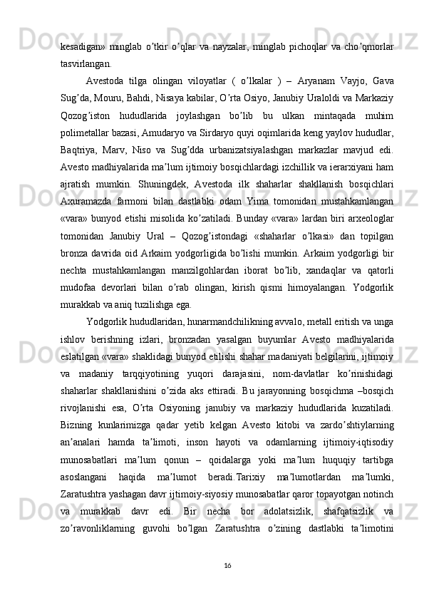 kesadigan»   minglab   o tkir   o qlar   va   nayzalar,   minglab   pichoqlar   va   cho qmorlarʼ ʼ ʼ
tasvirlangan. 
А vestoda   tilga   olingan   viloyatlar   (   o lkalar   )   –  	
ʼ А ryanam   Vayjo,   Gava
Sug da, Mouru, Bahdi, Nisaya kabilar, O rta Osiyo, Janubiy Uraloldi va Markaziy	
ʼ ʼ
Qozog iston   hududlarida   joylashgan   bo lib   bu   ulkan   mintaqada   muhim	
ʼ ʼ
polimetallar bazasi,  А mudaryo va Sirdaryo quyi oqimlarida keng yaylov hududlar,
Baqtriya,   Marv,   Niso   va   Sug dda   urbanizatsiyalashgan   markazlar   mavjud   edi.	
ʼ
А vesto madhiyalarida ma lum ijtimoiy bosqichlardagi izchillik va ierarxiyani ham	
ʼ
ajratish   mumkin.   Shuningdek,   А vestoda   ilk   shaharlar   shakllanish   bosqichlari
А xuramazda   farmoni   bilan   dastlabki   odam   Yima   tomonidan   mustahkamlangan
«vara»   bunyod   etishi   misolida   ko zatiladi.   Bunday   «vara»   lardan   biri   arxeologlar	
ʼ
tomonidan   Janubiy   Ural   –   Qozog istondagi   «shaharlar   o lkasi»   dan   topilgan	
ʼ ʼ
bronza   davrida   oid   А rkaim   yodgorligida   bo lishi   mumkin.  	
ʼ А rkaim   yodgorligi   bir
nechta   mustahkamlangan   manzilgohlardan   iborat   bo lib,   xandaqlar   va   qatorli	
ʼ
mudofaa   devorlari   bilan   o rab   olingan,   kirish   qismi   himoyalangan.   Yodgorlik	
ʼ
murakkab va aniq tuzilishga ega. 
Yodgorlik hududlaridan, hunarmandchilikning avvalo, metall eritish va unga
ishlov   berishning   izlari,   bronzadan   yasalgan   buyumlar   А vesto   madhiyalarida
eslatilgan «vara» shaklidagi bunyod etilishi shahar madaniyati belgilarini, ijtimoiy
va   madaniy   tarqqiyotining   yuqori   darajasini,   nom-davlatlar   ko rinishidagi	
ʼ
shaharlar   shakllanishini   o zida   aks   ettiradi.   Bu   jarayonning   bosqichma   –bosqich	
ʼ
rivojlanishi   esa,   O rta   Osiyoning   janubiy   va   markaziy   hududlarida   kuzatiladi.	
ʼ
Bizning   kunlarimizga   qadar   yetib   kelgan   А vesto   kitobi   va   zardo shtiylarning	
ʼ
an analari   hamda   ta limoti,   inson   hayoti   va   odamlarning   ijtimoiy-iqtisodiy	
ʼ ʼ
munosabatlari   ma lum   qonun   –   qoidalarga   yoki   ma lum   huquqiy   tartibga	
ʼ ʼ
asoslangani   haqida   ma lumot   beradi.Tarixiy   ma lumotlardan   ma lumki,	
ʼ ʼ ʼ
Zaratushtra yashagan davr ijtimoiy-siyosiy munosabatlar qaror topayotgan notinch
va   murakkab   davr   edi.   Bir   necha   bor   adolatsizlik,   shafqatsizlik   va
zo ravonliklarning   guvohi   bo lgan   Zaratushtra   o zining   dastlabki   ta limotini	
ʼ ʼ ʼ ʼ
16 