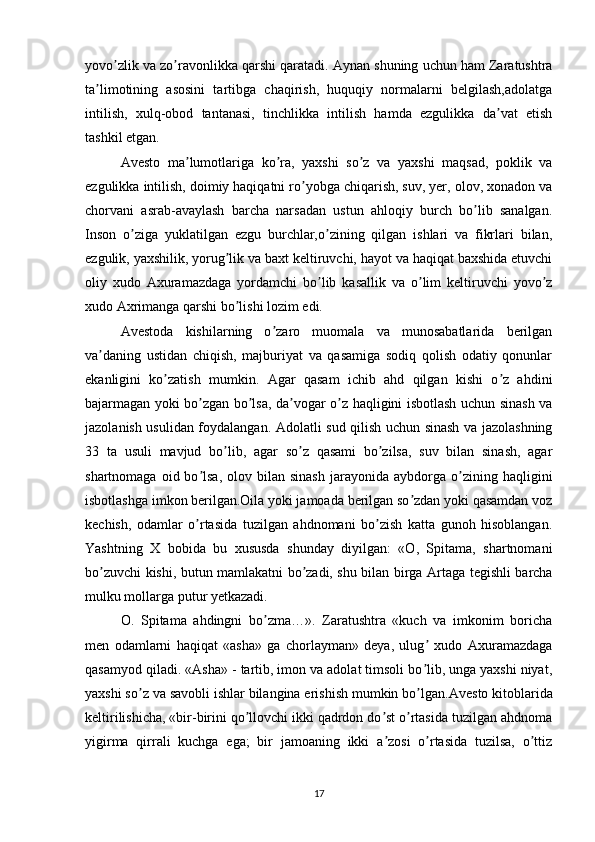 yovo zlik va zo ravonlikka qarshi qaratadi. ʼ ʼ А ynan shuning uchun ham Zaratushtra
ta limotining   asosini   tartibga   chaqirish,   huquqiy   normalarni   belgilash,adolatga	
ʼ
intilish,   xulq-obod   tantanasi,   tinchlikka   intilish   hamda   ezgulikka   da vat   etish	
ʼ
tashkil etgan.
А vesto   ma lumotlariga   ko ra,   yaxshi   so z   va   yaxshi   maqsad,   poklik   va	
ʼ ʼ ʼ
ezgulikka intilish, doimiy haqiqatni ro yobga chiqarish, suv, yer, olov, xonadon va	
ʼ
chorvani   asrab-avaylash   barcha   narsadan   ustun   ahloqiy   burch   bo lib   sanalgan.	
ʼ
Inson   o ziga   yuklatilgan   ezgu   burchlar,o zining   qilgan   ishlari   va   fikrlari   bilan,	
ʼ ʼ
ezgulik, yaxshilik, yorug lik va baxt keltiruvchi, hayot va haqiqat baxshida etuvchi	
ʼ
oliy   xudo   А xuramazdaga   yordamchi   bo lib   kasallik   va   o lim   keltiruvchi   yovo z	
ʼ ʼ ʼ
xudo  А xrimanga qarshi bo lishi lozim edi. 	
ʼ
А vestoda   kishilarning   o zaro   muomala   va   munosabatlarida   berilgan	
ʼ
va daning   ustidan   chiqish,   majburiyat   va   qasamiga   sodiq   qolish   odatiy   qonunlar	
ʼ
ekanligini   ko zatish   mumkin.  	
ʼ А gar   qasam   ichib   ahd   qilgan   kishi   o z   ahdini	ʼ
bajarmagan yoki bo zgan bo lsa, da vogar o z haqligini isbotlash uchun sinash va	
ʼ ʼ ʼ ʼ
jazolanish usulidan foydalangan.   А dolatli sud qilish uchun sinash va jazolashning
33   ta   usuli   mavjud   bo lib,   agar   so z   qasami   bo zilsa,   suv   bilan   sinash,   agar	
ʼ ʼ ʼ
shartnomaga  oid  bo lsa,  olov  bilan  sinash  jarayonida  aybdorga  o zining  haqligini	
ʼ ʼ
isbotlashga imkon berilgan.Oila yoki jamoada berilgan so zdan yoki qasamdan voz	
ʼ
kechish,   odamlar   o rtasida   tuzilgan   ahdnomani   bo zish   katta   gunoh   hisoblangan.	
ʼ ʼ
Yashtning   X   bobida   bu   xususda   shunday   diyilgan:   «O,   Spitama,   shartnomani
bo zuvchi kishi, butun mamlakatni bo zadi, shu bilan birga  	
ʼ ʼ А rtaga tegishli barcha
mulku mollarga putur yetkazadi. 
O.   Spitama   ahdingni   bo zma…».   Zaratushtra   «kuch   va   imkonim   boricha	
ʼ
men   odamlarni   haqiqat   «asha»   ga   chorlayman»   deya,   ulug   xudo  	
ʼ А xuramazdaga
qasamyod qiladi. « А sha» - tartib, imon va adolat timsoli bo lib, unga yaxshi niyat,
ʼ
yaxshi so z va savobli ishlar bilangina erishish mumkin bo lgan.	
ʼ ʼ А vesto kitoblarida
keltirilishicha, «bir-birini qo llovchi ikki qadrdon do st o rtasida tuzilgan ahdnoma	
ʼ ʼ ʼ
yigirma   qirrali   kuchga   ega;   bir   jamoaning   ikki   a zosi   o rtasida   tuzilsa,   o ttiz	
ʼ ʼ ʼ
17