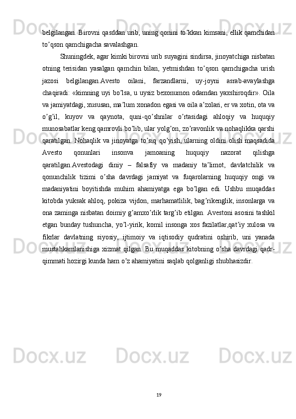 belgilangan. Birovni qasddan urib, uning qonini to kkan kimsani, ellik qamchidanʼ
to qson qamchigacha savalashgan. 	
ʼ
Shuningdek, agar kimki birovni urib suyagini sindirsa, jinoyatchiga nisbatan
otning   terisidan   yasalgan   qamchin   bilan,   yetmishdan   to qson   qamchigacha   urish	
ʼ
jazosi   belgilangan. А vesto   oilani,   farzandlarni,   uy-joyni   asrab-avaylashga
chaqiradi: «kimning uyi bo lsa, u uysiz bexonumon odamdan yaxshiroqdir». Oila	
ʼ
va jamiyatdagi, xususan, ma lum xonadon egasi va oila a zolari, er va xotin, ota va
ʼ ʼ
o g il,   kuyov   va   qaynota,   quni-qo shnilar   o rtasidagi   ahloqiy   va   huquqiy	
ʼ ʼ ʼ ʼ
munosabatlar keng qamrovli bo lib, ular yolg on, zo ravonlik va nohaqlikka qarshi	
ʼ ʼ ʼ
qaratilgan.   Nohaqlik   va   jinoyatga   to siq   qo yish,   ularning   oldini   olish   maqsadida	
ʼ ʼ
А vesto   qonunlari   insonva   jamoaning   huquqiy   nazorat   qilishga
qaratilgan. А vestodagi   diniy   –   falsafiy   va   madaniy   ta limot,   davlatchilik   va	
ʼ
qonunchilik   tizimi   o sha   davrdagi   jamiyat   va   fuqarolarning   huquqiy   ongi   va	
ʼ
madaniyatini   boyitishda   muhim   ahamiyatga   ega   bo lgan   edi.   Ushbu   muqaddas	
ʼ
kitobda   yuksak   ahloq,   pokiza   vijdon,   marhamatlilik,   bag rikenglik,   insonlarga   va	
ʼ
ona zaminga nisbatan doimiy g amxo rlik targ ib etilgan.  	
ʼ ʼ ʼ А vestoni asosini tashkil
etgan   bunday   tushuncha,   yo l-yirik,   komil   insonga   xos   fazilatlar,qat iy   xulosa   va	
ʼ ʼ
fikrlar   davlatning   siyosiy,   ijtimoiy   va   iqtisodiy   qudratini   oshirib,   uni   yanada
mustahkamlanishiga   xizmat   qilgan.   Bu  muqaddas   kitobning   o sha   davrdagi   qadr-	
ʼ
qimmati hozirgi kunda ham o z ahamiyatini saqlab qolganligi shubhasizdir. 	
ʼ
19 