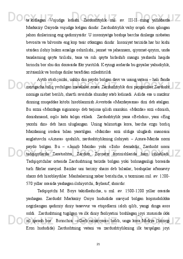 ta`kidlagan.   Vujudga   kelishi.   Zardushtiylik   mil.   av.   III-II   ming   yilliklarda
Markaziy Osiyoda vujudga kelgan dindir. Zardushtiylik vahy orqali elon qilingan
jahon dinlarining eng qadimiysidir. U insoniyatga boshqa barcha dinlarga nisbatan
bevosita va bilvosita eng kop tasir otkazgan dindir. Insoniyat tarixida har bir kishi
utsidan ilohiy hukm amalga oshirilishi, jannat va jahannam, qiyomat-qoyim, unda
tanalarning   qayta   tirilishi,   tana   va   ruh   qayta   birlashib   mangu   yashashi   haqida
birinchi bor shu din doirasida fikr yuritildi. Keyingi asrlarda bu goyalar yahudiylik,
xritsianlik va boshqa dinlar tarafidan ozlashtirildi. 
Aytib otish joizki, ushbu din paydo bolgan davr va uning vatani – hali fanda
oxirigacha toliq yechilgan masalalar emas. Zardushtiylik dini paygambar Zardusht
nomiga nisbat berilib, shartli ravishda shunday atab kelinadi. Aslida esa u mazkur
dinning muqaddas kitobi hisoblanmish Avestoda «Mazdayasna» dini deb atalgan.
Bu sozni «Mazdaga siginmoq» deb tarjima qilish mumkin. «Mazda» sozi «donish,
donishmand,   oqil»   kabi   talqin   etiladi.     Zardushtiylik   yana   «Behdin»,   yani   «Eng
yaxshi   din»   deb   ham   uluglangan.   Uning   talimotiga   kora,   barcha   ezgu   borliq
Mazdaning   irodasi   bilan   yaratilgan.   «Mazda»   sozi   oldiga   uluglash   manosini
anglatuvchi   «Axura»   qoshilib,   zardushtiylikning   ilohiyati   –   Axura-Mazda   nomi
paydo   bolgan.   Bu   –   «Janob   Mazda»   yoki   «Iloh»   demakdir.   Zardusht   nomi
tadqiqotlarda   Zaratushtra,   Zarduts,   Zoroatsr   korinishlarida   ham   ishlatiladi.
Tadqiqotchilar   ortasida   Zardushtning   tarixda   bolgan   yoki   bolmaganligi   borasida
turli   fikrlar   mavjud.   Bazilar   uni   tarixiy   shaxs   deb   bilsalar,   boshqalar   afsonaviy
shaxs deb hisoblaydilar. Manbalarning xabar berishicha, u taxminan mil. av. 1200-
570 yillar orasida yashagan ilohiyotchi, faylasuf, shoirdir. 
Tadqiqotchi   M.   Boys   takidlashicha,   u   mil.   av.   1500-1200   yillar   orasida
yashagan.   Zardusht   Markaziy   Osiyo   hududida   mavjud   bolgan   kopxudolikka
negizlangan   qadimiy   diniy   tasavvur   va   etiqodlarni   isloh   qilib,   yangi   dinga   asos
soldi.   Zardushtning tugilgan va ilk diniy faoliyatini boshlagan joyi xususida ikki
xil   qarash   bor.     Birinchisi   –«Garb   nazariyasi»   bolib,   unga   kora   Midiya   (hozirgi
Eron   hududida)   Zardushtning   vatani   va   zardushtiylikning   ilk   tarqalgan   joyi
21 