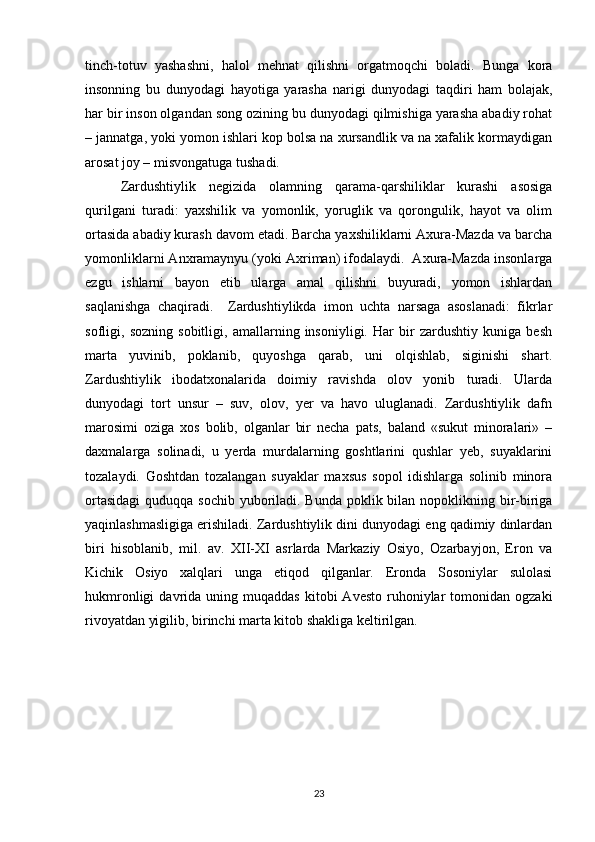 tinch-totuv   yashashni,   halol   mehnat   qilishni   orgatmoqchi   boladi.   Bunga   kora
insonning   bu   dunyodagi   hayotiga   yarasha   narigi   dunyodagi   taqdiri   ham   bolajak,
har bir inson olgandan song ozining bu dunyodagi qilmishiga yarasha abadiy rohat
– jannatga, yoki yomon ishlari kop bolsa na xursandlik va na xafalik kormaydigan
arosat joy – misvongatuga tushadi.  
Zardushtiylik   negizida   olamning   qarama-qarshiliklar   kurashi   asosiga
qurilgani   turadi:   yaxshilik   va   yomonlik,   yoruglik   va   qorongulik,   hayot   va   olim
ortasida abadiy kurash davom etadi. Barcha yaxshiliklarni Axura-Mazda va barcha
yomonliklarni Anxramaynyu (yoki Axriman) ifodalaydi.  Axura-Mazda insonlarga
ezgu   ishlarni   bayon   etib   ularga   amal   qilishni   buyuradi,   yomon   ishlardan
saqlanishga   chaqiradi.     Zardushtiylikda   imon   uchta   narsaga   asoslanadi:   fikrlar
sofligi,   sozning   sobitligi,   amallarning   insoniyligi.   Har   bir   zardushtiy   kuniga   besh
marta   yuvinib,   poklanib,   quyoshga   qarab,   uni   olqishlab,   siginishi   shart.
Zardushtiylik   ibodatxonalarida   doimiy   ravishda   olov   yonib   turadi.   Ularda
dunyodagi   tort   unsur   –   suv,   olov,   yer   va   havo   uluglanadi.   Zardushtiylik   dafn
marosimi   oziga   xos   bolib,   olganlar   bir   necha   pats,   baland   «sukut   minoralari»   –
daxmalarga   solinadi,   u   yerda   murdalarning   goshtlarini   qushlar   yeb,   suyaklarini
tozalaydi.   Goshtdan   tozalangan   suyaklar   maxsus   sopol   idishlarga   solinib   minora
ortasidagi  quduqqa sochib yuboriladi. Bunda poklik bilan nopoklikning bir-biriga
yaqinlashmasligiga erishiladi. Zardushtiylik dini dunyodagi eng qadimiy dinlardan
biri   hisoblanib,   mil.   av.   XII-XI   asrlarda   Markaziy   Osiyo,   Ozarbayjon,   Eron   va
Kichik   Osiyo   xalqlari   unga   etiqod   qilganlar.   Eronda   Sosoniylar   sulolasi
hukmronligi  davrida  uning  muqaddas   kitobi  Avesto   ruhoniylar  tomonidan  ogzaki
rivoyatdan yigilib, birinchi marta kitob shakliga keltirilgan.
23 