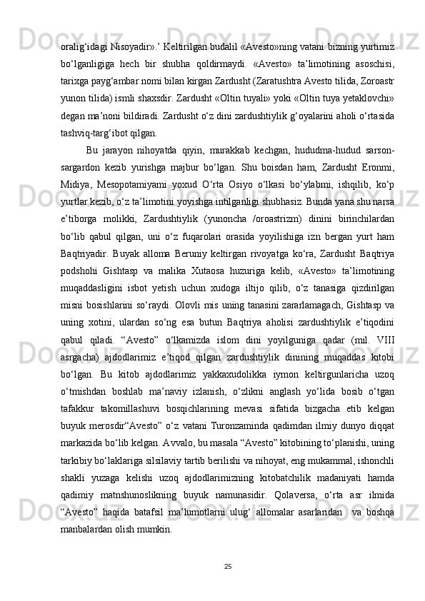 oralig‘idagi Nisoyadir».’ Keltirilgan budalil «Avesto»ning vatani bizning yurtimiz
bo‘lganligiga   hech   bir   shubha   qoldirmaydi.   «Avesto»   ta’limotining   asoschisi,
tarixga payg‘ambar nomi bilan kirgan Zardusht (Zaratushtra Avesto tilida, Zoroastr
yunon tilida) ismli shaxsdir. Zardusht «Oltin tuyali» yoki «Oltin tuya yetaklovchi»
degan ma’noni bildiradi. Zardusht o‘z dini zardushtiylik g‘oyalarini aholi o‘rtasida
tashviq-targ‘ibot qilgan. 
Bu   jarayon   nihoyatda   qiyin,   murakkab   kechgan,   hududma-hudud   sarson-
sargardon   kezib   yurishga   majbur   bo‘lgan.   Shu   boisdan   ham,   Zardusht   Eronmi,
Midiya,   Mesopotamiyami   yoxud   O‘rta   Osiyo   o‘lkasi   bo‘ylabmi,   ishqilib,   ko‘p
yurtlar kezib, o‘z ta’limotini yoyishga intilganligi shubhasiz. Bunda yana shu narsa
e’tiborga   molikki,   Zardushtiylik   (yunoncha   /oroastrizm)   dinini   birinchilardan
bo‘lib   qabul   qilgan,   uni   o‘z   fuqarolari   orasida   yoyilishiga   izn   bergan   yurt   ham
Baqtriyadir.   Buyak   alloma   Beruniy   keltirgan   rivoyatga   ko‘ra,   Zardusht   Baqtriya
podshohi   Gishtasp   va   malika   Xutaosa   huzuriga   kelib,   «Avesto»   ta’limotining
muqaddasligini   isbot   yetish   uchun   xudoga   iltijo   qilib,   o‘z   tanasiga   qizdirilgan
misni bosishlarini so‘raydi. Olovli mis uning tanasini  zararlamagach, Gishtasp va
uning   xotini,   ulardan   so‘ng   esa   butun   Baqtriya   aholisi   zardushtiylik   e’tiqodini
qabul   qiladi.   “Avesto”   o‘lkamizda   islom   dini   yoyilguniga   qadar   (mil.   VIII
asrgacha)   ajdodlarimiz   e’tiqod   qilgan   zardushtiylik   dinining   muqaddas   kitobi
bo‘lgan.   Bu   kitob   ajdodlarimiz   yakkaxudolikka   iymon   keltirgunlaricha   uzoq
o‘tmishdan   boshlab   ma’naviy   izlanish,   o‘zlikni   anglash   yo‘lida   bosib   o‘tgan
tafakkur   takomillashuvi   bosqichlarining   mevasi   sifatida   bizgacha   еtib   kelgan
buyuk   merosdir“Avesto”   o‘z   vatani   Turonzaminda   qadimdan   ilmiy   dunyo   diqqat
markazida bo‘lib kelgan. Avvalo, bu masala “Avesto” kitobining to‘planishi, uning
tarkibiy bo‘laklariga silsilaviy tartib berilishi va nihoyat, eng mukammal, ishonchli
shakli   yuzaga   kelishi   uzoq   ajdodlarimizning   kitobatchilik   madaniyati   hamda
qadimiy   matnshunoslikning   buyuk   namunasidir.   Qolaversa,   o‘rta   asr   ilmida
“Avesto”   haqida   batafsil   ma’lumotlarni   ulug‘   allomalar   asarlaridan     va   boshqa
manbalardan olish mumkin. 
25