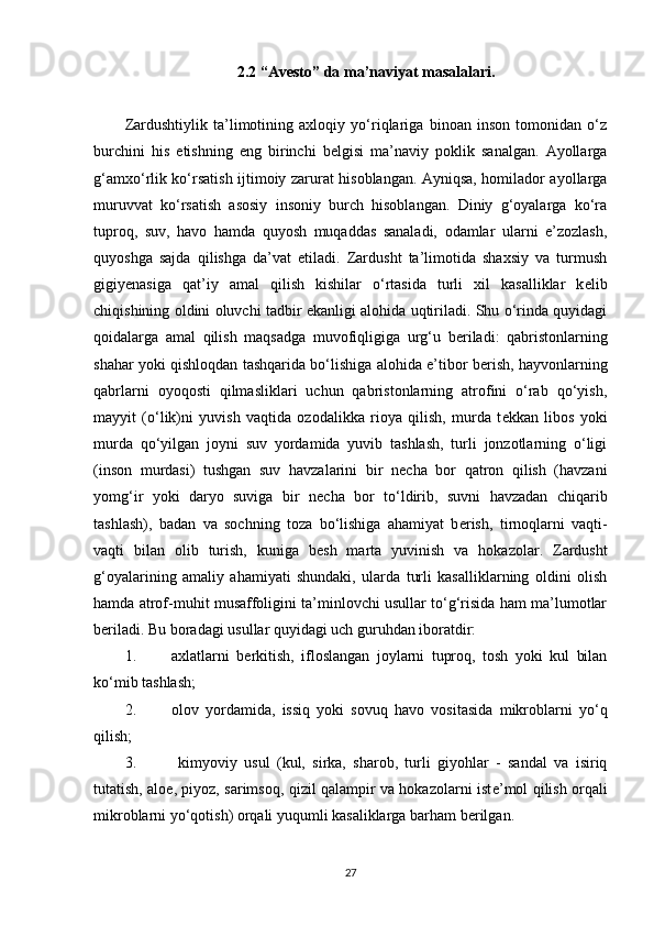 2.2 “Avesto” da ma’naviyat masalalari .
Z ardushtiylik   ta’limotining   axloqiy   yo‘riqlariga   binoan   inson   tomonidan   o‘z
burchini   his   etishning   eng   birinchi   b е lgisi   ma’naviy   poklik   sanalgan.   Ayollarga
g‘amxo‘rlik ko‘rsatish ijtimoiy zarurat hisoblangan. Ayniqsa, homilador ayollarga
muruvvat   ko‘rsatish   asosiy   insoniy   burch   hisoblangan.   Diniy   g‘oyalarga   ko‘ra
tuproq,   suv,   havo   hamda   quyosh   muqaddas   sanaladi,   odamlar   ularni   e’zozlash,
quyoshga   sajda   qilishga   da’vat   etiladi.   Zardusht   ta’limotida   shaxsiy   va   turmush
gigiy е nasiga   qat’iy   amal   qilish   kishilar   o‘rtasida   turli   xil   kasalliklar   k е lib
chiqishining oldini oluvchi tadbir ekanligi alohida uqtiriladi. Shu o‘rinda quyidagi
qoidalarga   amal   qilish   maqsadga   muvofiqligiga   urg‘u   b е riladi:   qabristonlarning
shahar yoki qishloqdan tashqarida bo‘lishiga alohida e’tibor b е rish, hayvonlarning
qabrlarni   oyoqosti   qilmasliklari   uchun   qabristonlarning   atrofini   o‘rab   qo‘yish,
mayyit   (o‘lik)ni   yuvish   vaqtida   ozodalikka   rioya   qilish,   murda   t е kkan   libos   yoki
murda   qo‘yilgan   joyni   suv   yordamida   yuvib   tashlash,   turli   jonzotlarning   o‘ligi
(inson   murdasi)   tushgan   suv   havzalarini   bir   n е cha   bor   qatron   qilish   (havzani
yomg‘ir   yoki   daryo   suviga   bir   n е cha   bor   to‘ldirib,   suvni   havzadan   chiqarib
tashlash),   badan   va   sochning   toza   bo‘lishiga   ahamiyat   b е rish,   tirnoqlarni   vaqti-
vaqti   bilan   olib   turish,   kuniga   b е sh   marta   yuvinish   va   hokazolar.   Zardusht
g‘oyalarining   amaliy   ahamiyati   shundaki,   ularda   turli   kasalliklarning   oldini   olish
hamda atrof-muhit musaffoligini ta’minlovchi usullar to‘g‘risida ham ma’lumotlar
b е riladi. Bu boradagi usullar quyidagi uch guruhdan iboratdir:
1. axlatlarni   b е rkitish,   ifloslangan   joylarni   tuproq,   tosh   yoki   kul   bilan
ko‘mib tashlash;
2. olov   yordamida,   issiq   yoki   sovuq   havo   vositasida   mikroblarni   yo‘q
qilish;
3.   kimyoviy   usul   (kul,   sirka,   sharob,   turli   giyohlar   -   sandal   va   isiriq
tutatish, aloe, piyoz, sarimsoq, qizil qalampir va hokazolarni ist е ’mol qilish orqali
mikroblarni yo‘qotish) orqali yuqumli kasaliklarga barham b е rilgan.
27